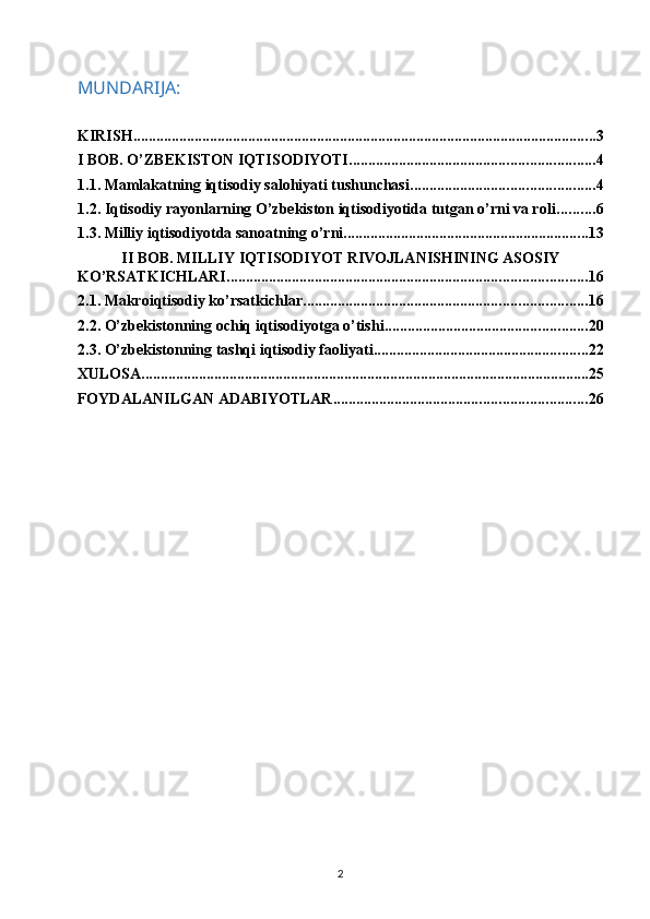 MUNDARIJA:
KIRISH ......................................................................................................................... 3
I BOB. O’ZBEKISTON IQTISODIYOTI ................................................................ 4
1.1. Mamlakatning iqtisodiy salohiyati tushunchasi ................................................ 4
1.2. Iqtisodiy rayonlarning O’zbekiston iqtisodiyotida tutgan o’rni va roli .......... 6
1.3. Milliy iqtisodiyotda sanoatning o’rni ................................................................ 13
II BOB. MILLIY IQTISODIYOT RIVOJLANISHINING ASOSIY
KO’RSATKICHLARI .............................................................................................. 16
2.1. Makroiqtisodiy ko’rsatkichlar .......................................................................... 16
2.2. O’zbekistonning ochiq iqtisodiyotga o’tishi ..................................................... 20
2.3. O’zbekistonning tashqi iqtisodiy faoliyati ........................................................ 22
XULOSA ..................................................................................................................... 25
FOYDALANILGAN ADABIYOTLAR .................................................................. 26
2 