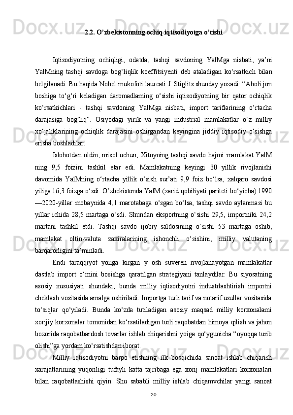 2.2. O’zbekistonning ochiq iqtisodiyotga o’tishi
Iqtisodiyotning   ochiqligi,   odatda,   tashqi   savdoning   YalMga   nisbati,   ya’ni
YalMning   tashqi   savdoga   bog‘liqlik   koeffitsiyenti   deb   ataladigan   ko‘rsatkich   bilan
belgilanadi. Bu haqida Nobel mukofoti laureati J. Stiglits shunday yozadi: “Aholi jon
boshiga   to‘g‘ri   keladigan   daromadlaming   o‘sishi   iqtisodiyotning   bir   qator   ochiqlik
ko‘rsatkichlari   -   tashqi   savdoning   YalMga   nisbati,   import   tariflarining   o‘rtacha
darajasiga   bog‘liq”.   Osiyodagi   yirik   va   yangi   industrial   mamlakatlar   o‘z   milliy
xo‘jaliklarining   ochiqlik   darajasini   oshirgandan   keyingina   jiddiy   iqtisodiy   o‘sishga
erisha boshladilar. 
Islohotdan oldin, misol uchun, Xitoyning tashqi  savdo  hajmi  mamlakat  YalM
ning   9,5   foizini   tashkil   etar   edi.   Mamlakatning   keyingi   30   yillik   rivojlanishi
davomida   YalMning   o‘rtacha   yillik   o‘sish   sur’ati   9,9   foiz   bo‘lsa,   xalqaro   savdosi
yiliga 16,3 foizga o‘sdi. O’zbekistonda YalM (xarid qobiliyati pariteti bo‘yicha) 1990
—2020-yillar   mobaynida   4,1   marotabaga   o‘sgan   bo‘lsa,   tashqi   savdo   aylanmasi   bu
yillar   ichida   28,5   martaga   o‘sdi.   Shundan   eksportning   o‘sishi   29,5,   importniki   24,2
martani   tashkil   etdi.   Tashqi   savdo   ijobiy   saldosining   o‘sishi   53   martaga   oshib,
mamlakat   oltin-valuta   zaxiralarining   ishonchli   o‘sishini,   milliy   valutaning
barqarorligini ta’minladi. 
Endi   taraqqiyot   yoiiga   kirgan   у   osh   suveren   rivojlanayotgan   mamlakatlar
dastlab   import   o‘mini   bosishga   qaratilgan   strategiyani   tanlaydilar.   Bu   siyosatning
asosiy   xususiyati   shundaki,   bunda   milliy   iqtisodiyotni   industrlashtirish   importni
cheklash vositasida amalga oshiriladi. Importga turli tarif va notarif usullar vositasida
to‘siqlar   qo‘yiladi.   Bunda   ko‘zda   tutiladigan   asosiy   maqsad   milliy   korxonalami
xorijiy korxonalar tomonidan ko‘rsatiladigan turli raqobatdan himoya qilish va jahon
bozorida raqobatbardosh tovarlar ishlab chiqarishni yoiga qo‘ygunicha “oyoqqa turib
olishi”ga yordam ko‘rsatishdan iborat. 
Milliy   iqtisodiyotni   barpo   etishning   ilk   bosqichida   sanoat   ishlab   chiqarish
xarajatlarining   yuqoriligi   tufayli   katta   tajribaga   ega   xorij   mamlakatlari   korxonalari
bilan   raqobatlashishi   qiyin.   Shu   sababli   milliy   ishlab   chiqamvchilar   yangi   sanoat
20 