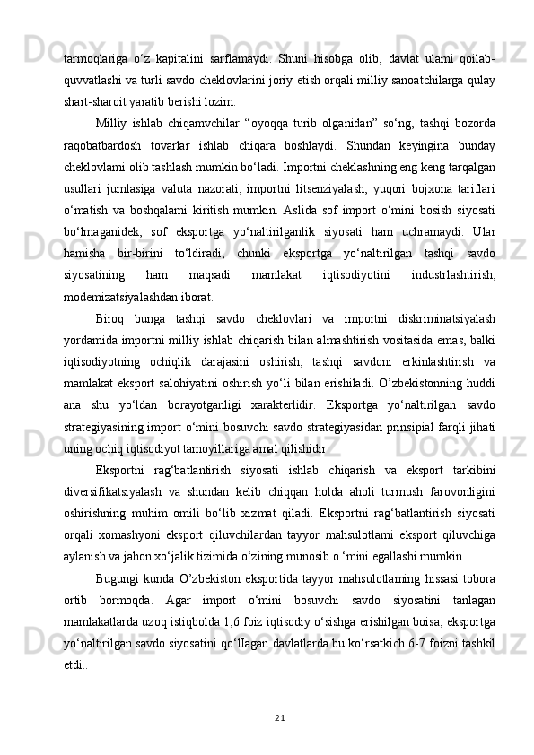 tarmoqlariga   o‘z   kapitalini   sarflamaydi.   Shuni   hisobga   olib,   davlat   ulami   qoilab-
quvvatlashi va turli savdo cheklovlarini joriy etish orqali milliy sanoatchilarga qulay
shart-sharoit yaratib berishi lozim. 
Milliy   ishlab   chiqamvchilar   “oyoqqa   turib   olganidan”   so‘ng,   tashqi   bozorda
raqobatbardosh   tovarlar   ishlab   chiqara   boshlaydi.   Shundan   keyingina   bunday
cheklovlami olib tashlash mumkin bo‘ladi. Importni cheklashning eng keng tarqalgan
usullari   jumlasiga   valuta   nazorati,   importni   litsenziyalash,   yuqori   bojxona   tariflari
o‘matish   va   boshqalami   kiritish   mumkin.   Aslida   sof   import   o‘mini   bosish   siyosati
bo‘lmaganidek,   sof   eksportga   yo‘naltirilganlik   siyosati   ham   uchramaydi.   Ular
hamisha   bir-birini   to‘ldiradi,   chunki   eksportga   yo‘naltirilgan   tashqi   savdo
siyosatining   ham   maqsadi   mamlakat   iqtisodiyotini   industrlashtirish,
modemizatsiyalashdan iborat. 
Biroq   bunga   tashqi   savdo   cheklovlari   va   importni   diskriminatsiyalash
yordamida importni milliy ishlab chiqarish bilan almashtirish vositasida emas, balki
iqtisodiyotning   ochiqlik   darajasini   oshirish,   tashqi   savdoni   erkinlashtirish   va
mamlakat   eksport   salohiyatini   oshirish   yo‘li   bilan  erishiladi.   O’zbekistonning   huddi
ana   shu   yo‘ldan   borayotganligi   xarakterlidir.   Eksportga   yo‘naltirilgan   savdo
strategiyasining import   о ‘mini  bosuvchi  savdo strategiyasidan  prinsipial  farqli  jihati
uning ochiq iqtisodiyot tamoyillariga amal qilishidir. 
Eksportni   rag‘batlantirish   siyosati   ishlab   chiqarish   va   eksport   tarkibini
diversifikatsiyalash   va   shundan   kelib   chiqqan   holda   aholi   turmush   farovonligini
oshirishning   muhim   omili   bo‘lib   xizmat   qiladi.   Eksportni   rag‘batlantirish   siyosati
orqali   xomashyoni   eksport   qiluvchilardan   tayyor   mahsulotlami   eksport   qiluvchiga
aylanish va jahon xo‘jalik tizimida o‘zining munosib o ‘mini egallashi mumkin. 
Bugungi   kunda   O’zbekiston   eksportida   tayyor   mahsulotlaming   hissasi   tobora
ortib   bormoqda.   Agar   import   o‘mini   bosuvchi   savdo   siyosatini   tanlagan
mamlakatlarda uzoq istiqbolda 1,6 foiz iqtisodiy o‘sishga erishilgan boisa, eksportga
yo‘naltirilgan savdo siyosatini qo‘lIagan davlatlarda bu ko‘rsatkich 6-7 foizni tashkil
etdi.. 
21 