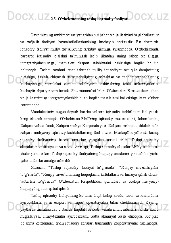2.3. O’zbekistonning tashqi iqtisodiy faoliyati
Davrimizning muhim xususiyatlaridan biri jahon xo‘jalik tizimida globallashuv
va   xo'jalik   faoliyati   baynalmilallashuvining   kuchayib   borishidir.   Bu   sharoitda
iqtisodiy   faoliyat   milliy   xo‘jalikning   tarkibiy   qismiga   aylanmoqda.   O’zbekistonda
barqaror   iqtisodiy   o‘sishni   ta’minlash   ko‘p   jihatdan   uning   jahon   xo‘jaligiga
integratsiyalashuviga,   mamlakat   eksport   salohiyatini   oshirishga   bogiiq   bo   iib
qolmoqda.   Tashqi   savdoni   erkinlashtirish   milliy   iqtisodiyot   ochiqlik   darajasining
o‘sishiga,   ishlab   chiqarish   samaradorligining   oshishiga   va   raqobatbardoshlikning
kuchayishiga,   mamlakat   eksport   salohiyatini   oshirishning   ichki   imkoniyatlarini
kuchaytirishga yordam beradi. Shu munosabat bilan O’zbekiston Respublikasi jahon
xo‘jalik tizimiga integratsiyalashish bilan bogiiq masalalami hal etishga katta e’tibor
qaratmoqda. 
Mamlakatimiz   bugun   deyarli   barcha   xalqaro   iqtisodiy   tashkilotlar   faoliyatida
keng   ishtirok   etmoqda.   O’zbekiston   BMTning   iqtisodiy   muassasalari,   Jahon   banki,
Xalqaro valuta fondi, Xalqaro moliya Korporatsiyasi, Xalqaro mehnat tashkiloti kabi
xalqaro   moliyaviy-iqtisodiy   tashkilotlaming   faol   a’zosi.   Mustaqillik   yillarida   tashqi
iqtisodiy   faoliyatning   barcha   unsurlari   yangidan   tashkil   etildi.   Tashqi   iqtisodiy
aloqalar, investitsiyalar va savdo vazirligi, Tashqi iqtisodiy aloqalar Milliy banki ana
shular jumlasidan. Tashqi iqtisodiy faoliyatning huquqiy asoslarini yaratish bo‘yicha
qator tadbirlar amalga oshirildi. 
Xususan,   “Tashqi   iqtisodiy   faoliyat   to‘g‘risida”,   “Xorijiy   investitsiyalar
to‘g‘risida”, “Xorijiy investorlaming huquqlarini kafolatlash va himoya qilish chora-
tadbirlari   to‘g‘risida”   O’zbekiston   Respublikasi   qonunlari   va   boshqa   me’yoriy-
huquqiy hujjatlar qabul qilindi. 
Tashqi   iqtisodiy   faoliyatning  ko‘lami   faqat   tashqi   savdo,   tovar   va  xizmatlami
ayirboshlash,   ya’ni   eksport   va   import   operatsiyalari   bilan   cheklanmaydi.   Keyingi
paytlarda   mamlakatlar   o‘rtasida   kapital   harakati,   valuta   munosabatlari,   ishchi   kuchi
migratsiyasi,   ilmiy-texnika   ayirboshlashi   katta   ahamiyat   kasb   etmoqda.   Ko‘plab
qo‘shma   korxonalar,  erkin  iqtisodiy  zonalar,  transmilliy  korporatsiyalar  tuzilmoqda.
22 