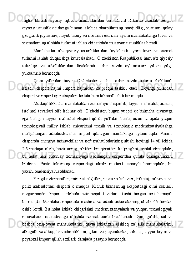 Ingliz   klassik   siyosiy   iqtisod   asoschilaridan   biri   David   Rikardo   asoslab   bergan
qiyosiy ustunlik qoidasiga binoan, alohida sharoitlaming mavjudligi, xususan, qulay
geografik joylashuv, noyob tabiiy va mehnat resurslari ayrim mamlakatlarga tovar va
xizmatlaming alohida turlarini ishlab chiqarishda muayyan ustunliklar beradi. 
Mamlakatlar   o‘z   qiyosiy   ustunliklaridan   foydalanib   ayrim   tovar   va   xizmat
turlarini ishlab chiqarishga ixtisoslashadi. O’zbekiston Respublikasi ham o‘z qiyosiy
ustunligi   va   afzalliklaridan   foydalanib   tashqi   savdo   aylanmasini   yildan   yilga
yuksaltirib bormoqda.  
Qator   yillardan   buyon   O’zbekistonda   faol   tashqi   savdo   balansi   shakllanib
keladi:   eksport   hajmi   import   hajmidan   ko‘proqni   tashkil   etadi.   Keyingi   yillardan
eksport va import operatsiyalari tarkibi ham takomillashib bormoqda.  
Mustaqillikkacha mamlakatdan xomashyo chiqarilib, tayyor mahsulot, asosan,
iste’mol   tovarlari   olib   kelinar   edi.   O’zbekiston   bugun   yuqori   qo‘shimcha   qiymatga
ega   boTgan   tayyor   mahsulot   eksport   qilish   yoTidan   borib,   ustun   darajada   yuqori
texnologiyali   milliy   ishlab   chiqarishni   texnik   va   texnologik   modemizatsiyalashga
moTjallangan   asbobuskunalar   import   qiladigan   mamlakatga   aylanmoqda.   Ammo
eksportda energiya tashuvchilar va neft mahsulotlarining ulushi keyingi 14 yil ichida
2,5   martaga   o‘sib,   hozir   uning   to‘rtdan   bir   qismidan   ko‘prog‘ini   tashkil   etmoqdaki,
bu   holat   hali   butunlay   xomashyoga   asoslangan   eksportdan   qutula   olmaganimizni
bildiradi.   Paxta   tolasining   eksportdagi   ulushi   muttasil   kamayib   bormoqdaki,   bu
yaxshi tendensiya hisoblanadi. 
Yengil  avtomobillar, mineral  o‘g‘itlar, paxta ip kalavasi,  trikotaj, sabzavot  va
poliz   mahsulotlari   eksporti   o‘smoqda.   Kichik   biznesning   eksportdagi   о ‘mi   sezilarli
o‘zgarmoqda.   Import   tarkibida   oziq-ovqat   tovarlari   ulushi   borgan   sari   kamayib
bormoqda.   Mamlakat   importida   mashina   va   asbob-uskunalaming   ulushi   45   foizdan
oshib   ketdi.   Bu   holat   ishlab   chiqarishni   modernizatsiyalash   va   yuqori   texnologiyali
innovatsion   iqtisodiyotga   o‘tishda   zamrat   boiib   hisoblanadi.   Don,   go‘sht,   sut   va
boshqa   oziq-ovqat   mahsulotlarini,   qayta   ishlangan   qishloq   xo‘jalik   mahsulotlarini,
alkogolli va alkogolsiz ichimliklami, gilam va poyandozlar, trikotaj, tayyor kiyim va
poyabzal import qilish sezilarli darajada pasayib bormoqda. 
23 