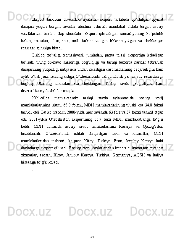 Eksport   tarkibini   diversifikatsiyalash,   eksport   tarkibida   qo‘shilgan   qiymat
darajasi   yuqori   boigan   tovarlar   ulushini   oshirish   mamlakat   oldida   turgan   asosiy
vazifalardan   biridir.   Gap   shundaki,   eksport   qilinadigan   xomashyoning   ko‘pchilik
turlari,   masalan,   oltin,   mis,   neft,   ko‘mir   va   gaz   tiklanmaydigan   va   cheklangan
resurslar guruhiga kiradi. 
Qishloq   xo‘jaligi   xomashyosi,   jumladan,   paxta   tolasi   eksportiga   keladigan
bo’lsak,   uning   ob-havo   sharoitiga   bog‘liqligi   va   tashqi   bozorda   narxlar   tebranish
darajasining yuqoriligi natijasida undan keladigan daromadlaming beqarorligini ham
aytib   o‘tish   joiz.   Buning   ustiga   O’zbekistonda   dehqonchilik   yer   va   suv   resurslariga
bog‘liq.   Ulaming   zaxiralari   esa   cheklangan.   Tashqi   savdo   geografiyasi   ham
diversifikatsiyalashib bormoqda. 
2021-yilda   mamlakatimiz   tashqi   savdo   aylanmasida   boshqa   xorij
mamlakatlarining   ulushi   65,2   foizni,   MDH   mamlakatlarining   ulushi   esa   34,8   foizni
tashkil etdi. Bu ko‘rsatkich 2000-yilda mos ravishda 63 foiz va 37 foizni tashkil etgan
edi.   2021-yilda   O’zbekiston   eksportining   36,7   foizi   MDH   mamlakatlariga   to‘g‘ri
keldi.   MDH   doirasida   asosiy   savdo   hamkorlarimiz   Rossiya   va   Qozog‘iston
hisoblanadi.   O’zbekistonda   ishlab   chiqarilgan   tovar   va   xizmatlar,   MDH
mamlakatlaridan   tashqari,   ko‘proq   Xitoy,   Turkiya,   Eron,   Janubiy   Koreya   kabi
davlatlarga eksport qilinadi. Boshqa xorij davlatlaridan import qilinayotgan tovar va
xizmatlar,   asosan,   Xitoy,   Janubiy   Koreya,   Turkiya,   Germaniya,   AQSH   va   Italiya
hissasiga to‘g‘ri keladi. 
.  
24 