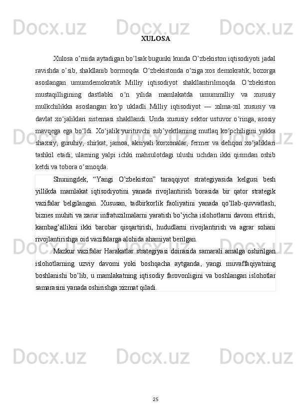 XULOSA
Xulosa o’rnida aytadigan bo’lsak bugunki kunda O’zbekiston iqtisodiyoti jadal
ravishda o’sib, shakllanib bormoqda. O zbekistonda o ziga xos demokratik, bozorgaʻ ʻ
asoslangan   umumdemokratik   Milliy   iqtisodiyot   shakllantirilmoqda.   O zbekiston	
ʻ
mustaqilligining   dastlabki   o n   yilida   mamlakatda   umummilliy   va   xususiy	
ʻ
mulkchilikka   asoslangan   ko p   ukladli   Milliy   iqtisodiyot   —   xilma-xil   xususiy   va	
ʻ
davlat  xo jaliklari  sistemasi  shakllandi.  Unda  xususiy  sektor   ustuvor  o ringa, asosiy	
ʻ ʻ
mavqega ega bo ldi. Xo jalik yurituvchi sub yektlarning mutlaq ko pchiligini yakka	
ʻ ʻ ʼ ʻ
shaxsiy,   guruhiy,   shirkat,   jamoa,   aksiyali   korxonalar,   fermer   va   dehqon   xo jaliklari	
ʻ
tashkil   etadi;   ularning   yalpi   ichki   mahsulotdagi   ulushi   uchdan   ikki   qismdan   oshib
ketdi va tobora o smoqda	
ʻ .
Shuningdek,   “Yangi   O’zbekiston”   taraqqiyot   strategiyasida   kelgusi   besh
yillikda   mamlakat   iqtisodiyotini   yanada   rivojlantirish   borasida   bir   qator   strategik
vazifalar   belgilangan.   Xususan,   tadbirkorlik   faoliyatini   yanada   qo’llab-quvvatlash,
biznes muhiti va zarur infratuzilmalarni yaratish bo’yicha islohotlarni davom ettirish,
kambag’allikni   ikki   barobar   qisqartirish,   hududlarni   rivojlantirish   va   agrar   sohani
rivojlantirishga oid vazifalarga alohida ahamiyat berilgan.
Mazkur   vazifalar   Harakatlar   strategiyasi   doirasida   samarali   amalga   oshirilgan
islohotlarning   uzviy   davomi   yoki   boshqacha   aytganda,   yangi   muvaffaqiyatning
boshlanishi   bo’lib,   u   mamlakatning   iqtisodiy   farovonligini   va   boshlangan   islohotlar
samarasini yanada oshirishga xizmat qiladi.
25 