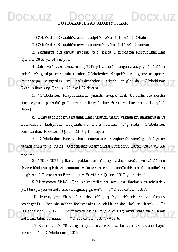 FOYDALANILGAN ADABIYOTLAR
1. O’zbekiston Respublikasining budjet kodeksi. 2013-yil 26-dekabr.  
2. O’zbekiston Respublikasining bojxona kodeksi. 2016-yil 20-yanvar.  
3.   Yoshlarga   oid   davlat   siyosati   to’g   ‘risida   O’zbekiston   Respublikasining
Qonuni. 2016-yil 14-sentyabr  
4.   Soliq   va   budjet   siyosatining   2017-yilga   mo’ljallangan   asosiy   yo   ‘nalishlari
qabul   qilinganligi   munosabati   bilan   O’zbekiston   Respublikasining   ayrim   qonun
hujjatlariga   o’zgartish   va   qo’shimchalar   kiritish   to’g’risida.   O’zbekiston
Respublikasining Qonuni. 2016-yil 27-dekabr.  
5.   “O’zbekiston   Respublikasini   yanada   rivojlantirish   bo’yicha   Harakatlar
strategiyasi to’g’risida” gi O’zbekiston Respublikasi Prezidenti Farmoni. 2017-   yil 7-
fevral.  
6. “Ilmiy tadqiqot muassasalarining infratuzilmasini yanada mustahkamlash   va
innovatsion   faoliyatini   rivojlantirish   chora-tadbirlari   to’g’risida”   O’zbekiston
Respublikasi Prezidenti Qarori. 2017-yil 1-noyabr  
7.   “O’zbekiston   Respublikasi   innovatsion   rivojlanish   vazirligi   faoliyatini
tashkil   etish  to ‘g ‘risida”   O’zbekiston  Respublikasi  Prezidenti   Qarori. 2017-yil   30-
noyabr.  
8.   “2018-2022   yillarda   yuklar   tashishning   tashqi   savdo   yo’nalishlarini
diversifikatsiya   qilish   va   transport   infratuzilmasini   takomillashtirish   choratadbirlari
to’g’risida” O’zbekiston Respublikasi Prezidenti Qarori. 2017-yil 2-   dekabr.  
9.   Mirziyoyev   Sh.M.   “Qonun   ustuvorligi   va   inson   manfaatlarini   ta’minlash   -
yurt taraqqiyoti va xalq farovonligining garovi”. - Т.: “O’zbekiston”, 2017.  
10.   Mirziyoyev   Sh.M.   Tanqidiy   tahlil,   qat’iy   tartib-intizom   va   shaxsiy
javobgarlik   -   har   bir   rahbar   faoliyatining   kundalik   qoidasi   bo’lishi   kerak.   -   Т.:
“O’zbekiston”,   2017.   11.   Mirziyoyev   Sh.M.   Buyuk   kelajagimizni   mard   va   olijanob
xalqimiz   bilan quramiz. - Т.: “O’zbekiston”, 2017. - 488 b.  
12.  Karimov  I.A.   “Bizning   maqsadimiz   -   erkin  va   farovon,   demokratik   hayot
qurish”. - Т.: “O’zbekiston’, 2015.  
26 