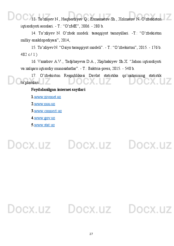 13. To’xliyev N., Haqberdiyev Q., Ermamatov Sh., Xolmatov N. O’zbekiston
iqtisodiyoti asoslari. - Т.: “O’zME”, 2006. - 280 b.  
14.   To’xliyev   N.   O’zbek   modeli:   taraqqiyot   tamoyillari.   -Т.:   “O’zbekiston
milliy ensiklopediyasi”, 2014,  
15. To’xliyev N. “Osiyo taraqqiyot modeli”. - Т.: “O’zbekiston”, 2015. -   176 b.
482 c / 1 )  
16.   Vaxabov   A.V.,   Tadjibayeva   D.A.,   Xajibakiyev   Sh.X.   “Jahon   iqtisodiyoti
va xalqaro iqtisodiy munosabatlar”. - Т.: Baktria-press, 2015. - 548 b.  
17.   O’zbekiston   Respublikasi   Davlat   statistika   qo’mitasining   statistik
to’plamlari.
Foydalanilgan internet saytlari 
1. www.zivonet.uz  
2. www.nuu.uz  
3. www.connect.uz  
4. www.gov.uz
5. www.stat.uz   
27 