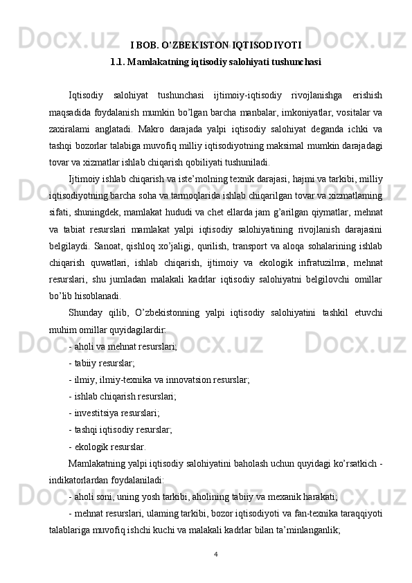 I BOB. O’ZBEKISTON IQTISODIYOTI
1.1. Mamlakatning iqtisodiy salohiyati tushunchasi
Iqtisodiy   salohiyat   tushunchasi   ijtimoiy-iqtisodiy   rivojlanishga   erishish
maqsadida foydalanish mumkin bo’lgan barcha   manbalar, imkoniyatlar, vositalar va
zaxiralami   anglatadi.   Makro   darajada   yalpi   iqtisodiy   salohiyat   deganda   ichki   va
tashqi   bozorlar talabiga muvofiq milliy iqtisodiyotning maksimal   mumkin darajadagi
tovar va xizmatlar ishlab chiqarish qobiliyati tushuniladi.  
Ijtimoiy ishlab chiqarish va iste’molning texnik darajasi,   hajmi va tarkibi, milliy
iqtisodiyotning barcha soha va tarmoqlarida ishlab chiqarilgan tovar va xizmatlaming
sifati, shuningdek, mamlakat hududi va chet ellarda jam g’arilgan qiymatlar,   mehnat
va   tabiat   resurslari   mamlakat   yalpi   iqtisodiy   salohiyatining   rivojlanish   darajasini
belgilaydi.   Sanoat,   qishloq   xo’jaligi,   qurilish,   transport   va   aloqa   sohalarining   ishlab
chiqarish   quwatlari,   ishlab   chiqarish,   ijtimoiy   va   ekologik   infratuzilma,   mehnat
resurslari,   shu   jumladan   malakali   kadrlar   iqtisodiy   salohiyatni   belgilovchi   omillar
bo’lib hisoblanadi.  
Shunday   qilib,   O’zbekistonning   yalpi   iqtisodiy   salohiyatini   tashkil   etuvchi
muhim omillar quyidagilardir:  
- aholi va mehnat resurslari;  
- tabiiy resurslar;  
- ilmiy, ilmiy-texnika va innovatsion resurslar;  
- ishlab chiqarish resurslari;  
- investitsiya resurslari;  
- tashqi iqtisodiy resurslar;  
- ekologik resurslar.  
Mamlakatning yalpi iqtisodiy salohiyatini baholash uchun   quyidagi ko’rsatkich -
indikatorlardan foydalaniladi:  
- aholi soni, uning yosh tarkibi, aholining tabiiy va   mexanik harakati;  
- mehnat resurslari, ulaming tarkibi, bozor iqtisodiyoti va   fan-texnika taraqqiyoti
talablariga muvofiq ishchi kuchi va   malakali kadrlar bilan ta’minlanganlik;  
4 