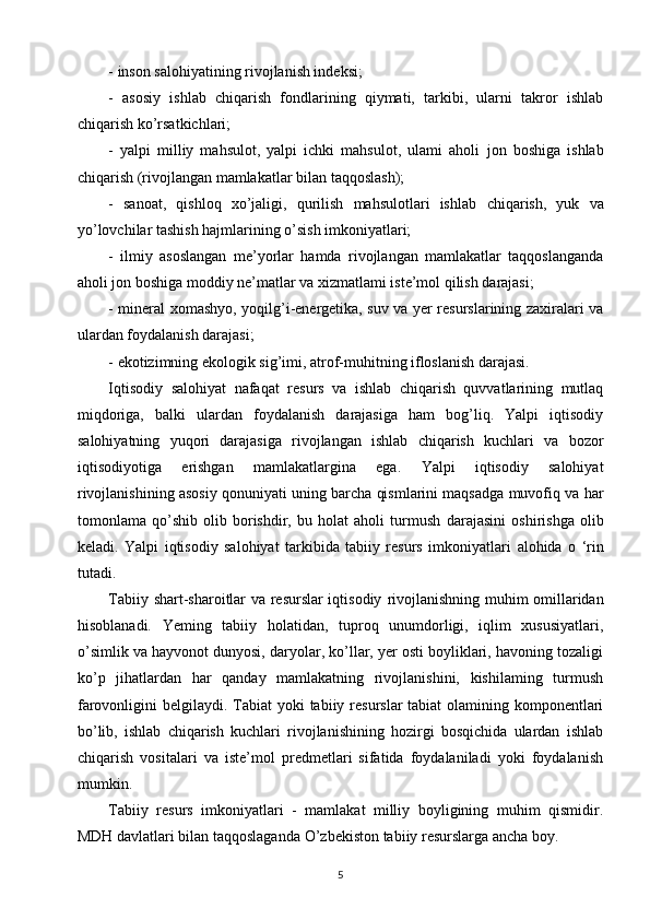- inson salohiyatining rivojlanish indeksi;  
-   asosiy   ishlab   chiqarish   fondlarining   qiymati,   tarkibi,   ularni   takror   ishlab
chiqarish ko’rsatkichlari;  
-   yalpi   milliy   mahsulot,   yalpi   ichki   mahsulot,   ulami   aholi   jon   boshiga   ishlab
chiqarish (rivojlangan mamlakatlar bilan   taqqoslash);  
-   sanoat,   qishloq   xo’jaligi,   qurilish   mahsulotlari   ishlab   chiqarish,   yuk   va
yo’lovchilar tashish hajmlarining o’sish imkoniyatlari;  
-   ilmiy   asoslangan   me’yorlar   hamda   rivojlangan   mamlakatlar   taqqoslanganda
aholi jon boshiga moddiy ne’matlar va xizmatlami iste’mol qilish darajasi;  
- mineral xomashyo, yoqilg’i-energetika, suv va yer resurslarining zaxiralari va
ulardan foydalanish darajasi;  
- ekotizimning ekologik sig’imi, atrof-muhitning ifloslanish darajasi.  
Iqtisodiy   salohiyat   nafaqat   resurs   va   ishlab   chiqarish   quvvatlarining   mutlaq
miqdoriga,   balki   ulardan   foydalanish   darajasiga   ham   bog’liq.   Yalpi   iqtisodiy
salohiyatning   yuqori   darajasiga   rivojlangan   ishlab   chiqarish   kuchlari   va   bozor
iqtisodiyotiga   erishgan   mamlakatlargina   ega.   Yalpi   iqtisodiy   salohiyat
rivojlanishining asosiy qonuniyati uning barcha qismlarini maqsadga muvofiq va har
tomonlama   qo’shib   olib   borishdir,   bu   holat   aholi   turmush   darajasini   oshirishga   olib
keladi.   Yalpi   iqtisodiy   salohiyat   tarkibida   tabiiy   resurs   imkoniyatlari   alohida   o   ‘rin
tutadi. 
Tabiiy shart-sharoitlar va resurslar iqtisodiy   rivojlanishning muhim omillaridan
hisoblanadi.   Yeming   tabiiy   holatidan,   tuproq   unumdorligi,   iqlim   xususiyatlari,
o’simlik va   hayvonot dunyosi, daryolar, ko’llar, yer osti boyliklari, havoning tozaligi
ko’p   jihatlardan   har   qanday   mamlakatning   rivojlanishini,   kishilaming   turmush
farovonligini belgilaydi.   Tabiat  yoki tabiiy resurslar tabiat  olamining komponentlari
bo’lib,   ishlab   chiqarish   kuchlari   rivojlanishining   hozirgi   bosqichida   ulardan   ishlab
chiqarish   vositalari   va   iste’mol   predmetlari   sifatida   foydalaniladi   yoki   foydalanish
mumkin. 
Tabiiy   resurs   imkoniyatlari   -   mamlakat   milliy   boyligining   muhim   qismidir.
MDH davlatlari bilan taqqoslaganda   O’zbekiston tabiiy resurslarga ancha boy.
5 