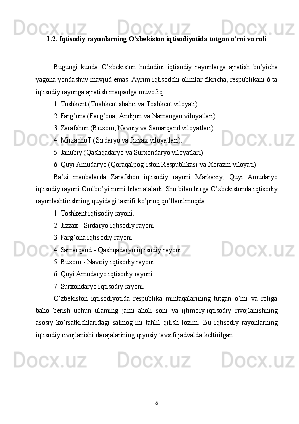 1.2. Iqtisodiy rayonlarning O’zbekiston iqtisodiyotida tutgan o’rni va roli
Bugungi   kunda   O’zbekiston   hududini   iqtisodiy   rayonlarga   ajratish   bo’yicha
yagona yondashuv mavjud emas. Ayrim iqtisodchi-olimlar fikricha, respublikani 6 ta
iqtisodiy rayonga   ajratish maqsadga muvofiq:  
1. Toshkent (Toshkent shahri va Toshkent viloyati).  
2. Farg’ona (Farg’ona, Andijon va Namangan viloyatlari).  
3. Zarafshon (Buxoro, Navoiy va Samarqand viloyatlari).  
4. MirzachoT (Sirdaryo va Jizzax viloyatlari).  
5. Janubiy (Qashqadaryo va Surxondaryo viloyatlari).  
6. Quyi Amudaryo (Qoraqalpog’iston Respublikasi va   Xorazm viloyati).  
Ba’zi   manbalarda   Zarafshon   iqtisodiy   rayoni   Markaziy,   Quyi   Amudaryo
iqtisodiy rayoni Orolbo’yi nomi bilan ataladi.   Shu bilan birga O’zbekistonda iqtisodiy
rayonlashtirishning   quyidagi tasnifi ko’proq qo’llanilmoqda:  
1. Toshkent iqtisodiy rayoni.  
2. Jizzax - Sirdaryo iqtisodiy rayoni.  
3. Farg’ona iqtisodiy rayoni.  
4. Samarqand - Qashqadaryo iqtisodiy rayoni.  
5. Buxoro - Navoiy iqtisodiy rayoni.  
6. Quyi Amudaryo iqtisodiy rayoni.  
7. Surxondaryo iqtisodiy rayoni.  
O’zbekiston   iqtisodiyotida   respublika   mintaqalarining   tutgan   o’mi   va   roliga
baho   berish   uchun   ulaming   jami   aholi   soni   va   ijtimoiy-iqtisodiy   rivojlanishning
asosiy   ko’rsatkichlaridagi   salmog’ini   tahlil   qilish   lozim.   Bu   iqtisodiy   rayonlarning
iqtisodiy rivojlanishi darajalarining qiyosiy tavsifi jadvalda keltirilgan.
6 