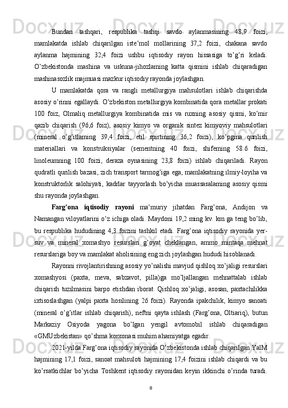 Bundan   tashqari,   respublika   tashqi   savdo   aylanmasining   48,9   foizi,
mamlakatda   ishlab   chiqarilgan   iste’mol   mollarining   37,2   foizi,   chakana   savdo
aylanma   hajmining   32,4   foizi   ushbu   iqtisodiy   rayon   hissasiga   to’g’ri   keladi.
O’zbekistonda   mashina   va   uskuna-jihozlaming   katta   qismini   ishlab   chiqaradigan
mashinasozlik majmuasi mazkur iqtisodiy rayonda joylashgan. 
U   mamlakatda   qora   va   rangli   metallurgiya   mahsulotlari   ishlab   chiqarishda
asosiy o’rinni egallaydi.   O’zbekiston metallurgiya kombinatida qora metallar prokati
100   foiz,   Olmaliq   metallurgiya   kombinatida   mis   va   ruxning   asosiy   qismi,   ko’mir
qazib   chiqarish   (96,6   foiz),   asosiy   kimyo   va   organik   sintez   kimyoviy   mahsulotlari
(mineral   o’g’itlaming   39,4   foizi,   etil   spirtining   36,2   foizi),   ko’pgina   qurilish
materiallari   va   konstruksiyalar   (sementning   40   foizi,   shifeming   58.6   foizi,
linoleumning   100   foizi,   deraza   oynasining   23,8   foizi)   ishlab   chiqariladi.   Rayon
qudratli qurilish bazasi, zich transport tarmog’iga   ega, mamlakatning ilmiy-loyiha va
konstruktorlik   salohiyati,   kadrlar   tayyorlash   bo’yicha   muassasalaming   asosiy   qismi
shu   rayonda joylashgan.  
Farg’ona   iqtisodiy   rayoni   ma’muriy   jihatdan   Farg’ona,   Andijon   va
Namangan viloyatlarini o’z ichiga oladi. Maydoni 19,2 ming kv. km ga teng bo’lib,
bu   respublika   hududining   4,3   foizini   tashkil   etadi.   Farg’ona   iqtisodiy   rayonida   yer-
suv   va   mineral   xomashyo   resurslari   g’oyat   cheklangan,   ammo   mintaqa   mehnat
resurslariga boy va mamlakat aholisining eng zich joylashgan hududi hisoblanadi. 
Rayonni rivojlantirishning asosiy yo’nalishi mavjud   qishloq xo’jaligi resurslari
xomashyosi   (paxta,   meva,   sabzavot,   pilla)ga   mo’ljallangan   mehnattalab   ishlab
chiqarish   tuzilmasini   barpo   etishdan   iborat.   Qishloq   xo’jaligi,   asosan,   paxtachilikka
ixtisoslashgan   (yalpi   paxta   hosilining   26   foizi).   Rayonda   ipakchilik,   kimyo   sanoati
(mineral   o’g’itlar   ishlab   chiqarish),   neftni   qayta   ishlash   (Farg’ona,   Oltiariq),   butun
Markaziy   Osiyoda   yagona   bo’lgan   yengil   avtomobil   ishlab   chiqaradigan
«GMUzbekistan» qo’shma korxonasi muhim ahamiyatga egadir.  
2021-yilda Farg’ona iqtisodiy rayonida O’zbekistonda ishlab chiqarilgan YalM
hajmining  17,1   foizi,   sanoat   mahsuloti   hajmining  17,4   foizini   ishlab   chiqardi   va   bu
ko’rsatkichlar   bo’yicha   Toshkent   iqtisodiy   rayonidan   keyin   ikkinchi   o’rinda   turadi.
8 