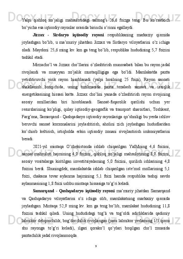 Yalpi   qishloq   xo’jaligi   mahsulotidagi   salmog’i   26,6   foizga   teng.   Bu   ko’rsatkich
bo’yicha esa iqtisodiy rayonlar orasida   birinchi o’rinni egallaydi. 
Jizzax   -   Sirdaryo   iqtisodiy   rayoni   respublikaning   markaziy   qismida
joylashgan   bo’lib,   u   ma’muriy   jihatdan   Jizzax   va   Sirdaryo   viloyatlarini   o’z   ichiga
oladi.  Maydoni   25,6   ming   kv.  km   ga  teng   bo’lib,   respublika   hududining   5,7  foizini
tashkil etadi. 
Mirzacho’l va Jizzax cho’llarini o’zlashtirish munosabati   bilan bu rayon jadal
rivojlandi   va   muayyan   xo’jalik   mustaqilligiga   ega   bo’ldi.   Mamlakatda   paxta
yetishtiruvchi   yirik   rayon   hisoblanadi   (yalpi   hosilning   25   foizi).   Rayon   sanoati
shakllanish   bosqichida,   uning   tuzilmasida   paxta   tozalash   sanoati   va   issiqlik
energetikasining   hissasi   katta.   Jizzax   cho’lini   yanada   o’zlashtirish   rayon   rivojining
asosiy   omillaridan   biri   hisoblanadi.   Sanoat-fuqarolik   qurilishi   uchun   yer
resurslarining   ko’pligi,   qulay   iqtisodiy-geografik   va   transport   sharoitlari,   Toshkent,
Farg’ona, Samarqand - Qashqadaryo iqtisodiy rayonlariga   qo’shniligi bu yerda ishlov
beruvchi   sanoat   korxonalarini   joylashtirish,   aholini   zich   joylashgan   hududlaridan
ko’chirib   keltirish,   istiqbolda   erkin   iqtisodiy   zonani   rivojlantirish   imkoniyatlarini
beradi.
2021-yil   mintaqa   O’zbekistonda   ishlab   chiqarilgan   YalMning   4,6   foizini,
sanoat   mahsuloti   hajmining   4,9   foizini,   qishloq   xo’jaligi   mahsulotining   8,9   foizini,
asosiy   vositalarga   kiritilgan   investitsiyalaming   5,0   foizini,   qurilish   ishlarining   4,8
foizini   berdi.   Shuningdek,   mamlakatda   ishlab   chiqarilgan   iste’mol   mollarining   5,1
foizi,   chakana   tovar   aylanma   hajmining   5,1   foizi   hamda   respublika   tashqi   savdo
aylanmasining 1,8 foizi ushbu   mintaqa hissasiga to’g’ri keladi.  
Samarqand   -   Qashqadaryo   iqtisodiy   rayoni   ma’muriy   jihatdan   Samarqand
va   Qashqadaryo   viloyatlarini   o’z   ichiga   olib,   mamlakatning   markaziy   qismida
joylashgan.   Mintaqa   52,9   ming   kv.   km   ga   teng   bo’lib,   mamlakat   hududining   11,8
foizini   tashkil   qiladi.   Uning   hududidagi   tog’li   va   tog’oldi   adirliklarida   qadimiy
lalmikor dehqonchilik, bog’dorchilik rivojlangan (jami lalmikor   yerlaming 1/3 qismi
shu   rayonga   to’g’ri   keladi),   ilgari   qorako’l   qo’ylari   boqilgan   cho’l   zonasida
paxtachilik jadal rivojlanmoqda. 
9 