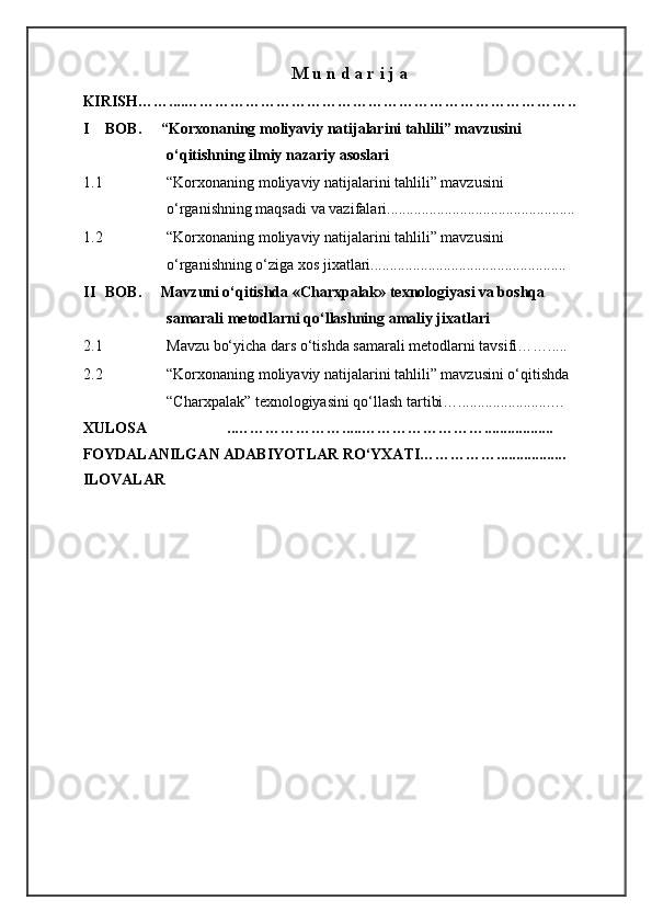 M u n d a r i j a
KIRISH……....…………………………………………………………………..
I BOB.  “Korxonaning moliyaviy natijalarini tahlili” mavzusini 
o‘qitishning ilmiy nazariy asoslari  
1.1 “Korxonaning moliyaviy natijalarini tahlili” mavzusini 
o‘rganishning maqsadi va vazifalari.................................................
1.2 “Korxonaning moliyaviy natijalarini tahlili” mavzusini 
o‘rganishning o‘ziga xos jixatlari...................................................
II BOB.  Mavzuni o‘qitishda «Charxpalak» texnologiyasi va boshqa 
samarali metodlarni qo‘llashning amaliy jixatlari 
2.1 Mavzu bo‘yicha dars o‘tishda samarali metodlarni tavsifi…….....
2.2 “Korxonaning moliyaviy natijalarini tahlili” mavzusini o‘qitishda 
“Charxpalak” texnologiyasini qo‘llash tartibi…........................… 
XULOSA                     ..………………….....…………………….................. 
FOYDALANILGAN ADABIYOTLAR RO‘YXATI…………….................. 
ILOVALAR