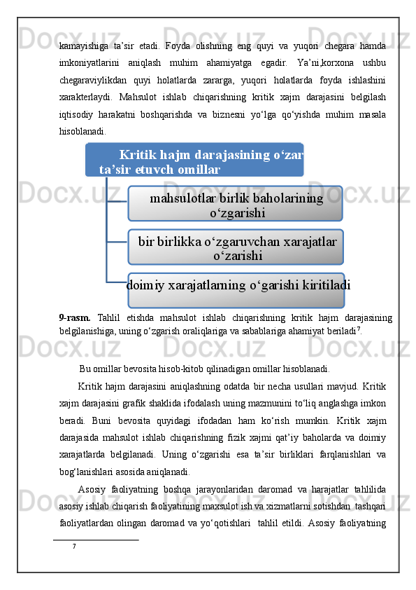 kamayishiga   ta’sir   etadi.   Foyda   olishning   eng   quyi   va   yuqori   chegara   hamda
imkoniyatlarini   aniqlash   muhim   ahamiyatga   egadir.   Ya’ni,korxona   ushbu
chegaraviylikdan   quyi   holatlarda   zararga,   yuqori   holatlarda   foyda   ishlashini
xarakterlaydi.   Mahsulot   ishlab   chiqarishning   kritik   xajm   darajasini   belgilash
iqtisodiy   harakatni   boshqarishda   va   biznesni   yo‘lga   qo‘yishda   muhim   masala
hisoblanadi. 
Kritik hajm darajasining o‘zarishiga
ta’sir etuvch omillar 
mahsulotlar birlik baholarining
o‘zgarishi 
bir birlikka o‘zgaruvchan xarajatlar
o‘zarishi 
doimiy xarajatlarning o‘garishi kiritiladi 
9-rasm.   Tahlil   etishda   mahsulot   ishlab   chiqarishning   kritik   hajm   darajasining
belgilanishiga, uning o‘zgarish oraliqlariga va sabablariga ahamiyat beriladi 7
. 
 
Bu omillar bevosita hisob-kitob qilinadigan omillar hisoblanadi. 
Kritik   hajm   darajasini   aniqlashning   odatda   bir   necha   usullari   mavjud.   Kritik
xajm darajasini grafik shaklida ifodalash uning mazmunini to‘liq anglashga imkon
beradi.   Buni   bevosita   quyidagi   ifodadan   ham   ko‘rish   mumkin.   Kritik   xajm
darajasida   mahsulot   ishlab   chiqarishning   fizik   xajmi   qat’iy   baholarda   va   doimiy
xarajatlarda   belgilanadi.   Uning   o‘zgarishi   esa   ta’sir   birliklari   farqlanishlari   va
bog‘lanishlari asosida aniqlanadi. 
Asosiy   faoliyatning   boshqa   jarayonlaridan   daromad   va   harajatlar   tahlilida
asosiy ishlab chiqarish faoliyatining maxsulot ish va xizmatlarni sotishdan  tashqari
faoliyatlardan   olingan   daromad   va   yo‘qotishlari     tahlil   etildi.   Asosiy   faoliyatning
7
