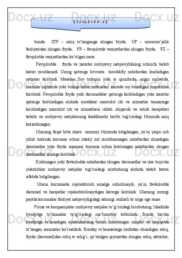  
 
bunda:     STF   –   soliq   to‘langunga   olingan   foyda;     UF   –   umumxo‘jalik
faoliyatidan olingan foyda;     FP – favqulotda vaziyatlardan olingan foyda;     FZ –
favqulotda vaziyatlardan ko‘rilgan zarar. 
  Favqulodda       foyda   va   zararlar   moliyaviy   natijaviylikning   uchinchi   tarkib
katori   xisoblanadi.   Uning   qatoriga   bevosita     tasoddifiy   xolatlardan   kuriladigan
natijalar   kiritiladi.   Masalan   Suv   toshqini   yoki   er   qimirlashi,   engin   oqibatida,
buronlar oqibatida yoki boshqa tabiat xodisalari  asosida ruy beradigan yuqotishlar
kiritiladi.   Favqulodda   foyda   yoki   daromadalar   qatoriga   kiritiladigan   yoki   zararlar
qatoriga   kiritiladigan   alohida   moddalar   maxsulot   ish   va   xizmatlar   tannarxiga
kiritiladigan   maxsulot   ish   va   xizmatlarni   ishlab   chiqarish   va   sotish   harajatlari
tarkibi   va   moliyaviy   natijalarning   shakllanishi   tartibi   tug‘risidagi   Nizomda   aniq
kursatilmagan. 
  Ularning   faqat   bitta   sharti     umumiy   Nizomda   belgilangan,   ya’ni   yaqin   uch
yillik   oraliuda   korxona   uchun   odatiy   xol   xisoblanmagan   xolatlardan   olinadigan
daromadlar   yoki   foyda   summasi   korxona   uchun   kutilmagan   xolatlardan   olingan
daromadlar sirasiga kiritiladi. 
  Kutilmagan yoki favkulodda xolatlardan olingan daromadlar va ular buyicha
yukotishlar   moliyaviy   natijalar   tug‘risidagi   xisobotning   alohida   tarkib   katori
sifatida belgilangan. 
  Ularni   korxonada   rejalashtirish   amalga   oshirilmaydi,   ya’ni   favkulodda
daromad   va   harajatlar   rejalashtirilmaydigan   katorga   kiritiladi.   Ularning   xozirgi
paytda korxonalar faoliyat natijaviyligidagi salmogi sezilarli ta’sirga ega emas.  
Firma va kompaniyalar moliyaviy natijalar to‘g‘risidagi hisobotning 2shaklida
byudjetga   to‘lanmalar   to‘g‘risidagi   ma’lumotlar   keltiriladi.   Bunda   barcha
byudjetga   to‘lanadigan   ajratmalarning   turlari   hisoblangan   miqdor   va   haqiqatda
to‘langan summalar ko‘rsatiladi. Bunday to‘lanmalarga mulkdan olinadigan soliq,
foyda (daromad)dan soliq er solig‘i, qo‘shilgan qiymatdan olingan soliq, aktsizlar,  
S   T   F   = U   F   +   F   P   -   F   Z   