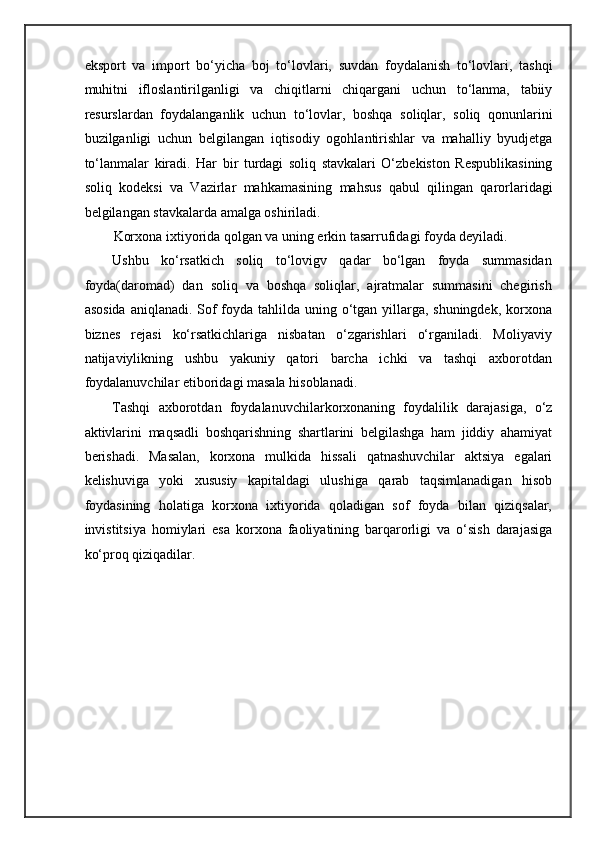 eksport   va   import   bo‘yicha   boj   to‘lovlari,   suvdan   foydalanish   to‘lovlari,   tashqi
muhitni   ifloslantirilganligi   va   chiqitlarni   chiqargani   uchun   to‘lanma,   tabiiy
resurslardan   foydalanganlik   uchun   to‘lovlar,   boshqa   soliqlar,   soliq   qonunlarini
buzilganligi   uchun   belgilangan   iqtisodiy   ogohlantirishlar   va   mahalliy   byudjetga
to‘lanmalar   kiradi.   Har   bir   turdagi   soliq   stavkalari   O‘zbekiston   Respublikasining
soliq   kodeksi   va   Vazirlar   mahkamasining   mahsus   qabul   qilingan   qarorlaridagi
belgilangan stavkalarda amalga oshiriladi. 
Korxona ixtiyorida qolgan va uning erkin tasarrufidagi foyda deyiladi. 
Ushbu   ko‘rsatkich   soliq   to‘lovigv   qadar   bo‘lgan   foyda   summasidan
foyda(daromad)   dan   soliq   va   boshqa   soliqlar,   ajratmalar   summasini   chegirish
asosida  aniqlanadi. Sof foyda tahlilda uning o‘tgan yillarga, shuningdek, korxona
biznes   rejasi   ko‘rsatkichlariga   nisbatan   o‘zgarishlari   o‘rganiladi.   Moliyaviy
natijaviylikning   ushbu   yakuniy   qatori   barcha   ichki   va   tashqi   axborotdan
foydalanuvchilar etiboridagi masala hisoblanadi. 
Tashqi   axborotdan   foydalanuvchilarkorxonaning   foydalilik   darajasiga,   o‘z
aktivlarini   maqsadli   boshqarishning   shartlarini   belgilashga   ham   jiddiy   ahamiyat
berishadi.   Masalan,   korxona   mulkida   hissali   qatnashuvchilar   aktsiya   egalari
kelishuviga   yoki   xususiy   kapitaldagi   ulushiga   qarab   taqsimlanadigan   hisob
foydasining   holatiga   korxona   ixtiyorida   qoladigan   sof   foyda   bilan   qiziqsalar,
invistitsiya   homiylari   esa   korxona   faoliyatining   barqarorligi   va   o‘sish   darajasiga
ko‘proq qiziqadilar.