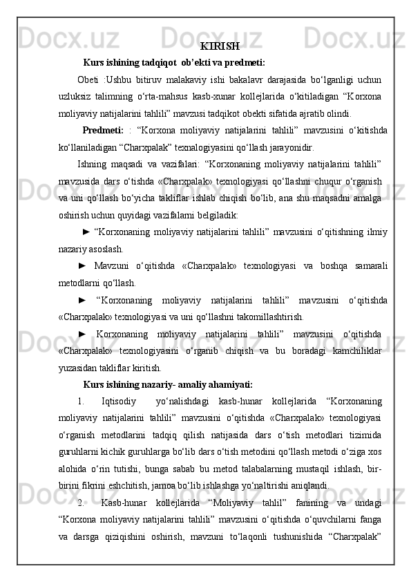 KIRISH 
   Kurs ishining tadqiqot  ob’ekti va predmeti: 
Obeti   :Ushbu   bitiruv   malakaviy   ishi   bakalavr   darajasida   bo‘lganligi   uchun
uzluksiz   talimning   o‘rta-mahsus   kasb-xunar   kollejlarida   o‘kitiladigan   “Korxona
moliyaviy natijalarini tahlili” mavzusi tadqikot obekti sifatida ajratib olindi. 
  Predmeti:   :   “Korxona   moliyaviy   natijalarini   tahlili”   mavzusini   o‘kitishda
ko‘llaniladigan “Charxpalak” texnalogiyasini qo‘llash jarayonidir. 
Ishning   maqsadi   va   vazifalari:   “Korxonaning   moliyaviy   natijalarini   tahlili”
mavzusida   dars   o‘tishda   «Charxpalak»   texnologiyasi   qo‘llashni   chuqur   o‘rganish
va  uni   qo‘llash   bo‘yicha   takliflar   ishlab  chiqish   bo‘lib,  ana   shu  maqsadni   amalga
oshirish uchun quyidagi vazifalarni belgiladik: 
  ►   “Korxonaning   moliyaviy   natijalarini   tahlili”   mavzusini   o‘qitishning   ilmiy
nazariy asoslash. 
►   Mavzuni   o‘qitishda   «Charxpalak»   texnologiyasi   va   boshqa   samarali
metodlarni qo‘llash. 
►   “Korxonaning   moliyaviy   natijalarini   tahlili”   mavzusini   o‘qitishda
«Charxpalak» texnologiyasi va uni qo‘llashni takomillashtirish. 
►   Korxonaning   moliyaviy   natijalarini   tahlili”   mavzusini   o‘qitishda
«Charxpalak»   texnologiyasini   o‘rganib   chiqish   va   bu   boradagi   kamchiliklar
yuzasidan takliflar kiritish. 
   Kurs ishining nazariy- amaliy ahamiyati:   
1. Iqtisodiy     yo‘nalishdagi   kasb-hunar   kollejlarida   “Korxonaning
moliyaviy   natijalarini   tahlili”   mavzusini   o‘qitishda   «Charxpalak»   texnologiyasi
o‘rganish   metodlarini   tadqiq   qilish   natijasida   dars   o‘tish   metodlari   tizimida
guruhlarni kichik guruhlarga bo‘lib dars o‘tish metodini qo‘llash metodi o‘ziga xos
alohida   o‘rin   tutishi,   bunga   sabab   bu   metod   talabalarning   mustaqil   ishlash,   bir-
birini fikrini eshchitish, jamoa bo‘lib ishlashga yo‘naltirishi aniqlandi. 
2. Kasb-hunar   kollejlarida   “Moliyaviy   tahlil”   fanining   va   undagi
“Korxona   moliyaviy   natijalarini   tahlili”   mavzusini   o‘qitishda   o‘quvchilarni   fanga
va   darsga   qiziqishini   oshirish,   mavzuni   to‘laqonli   tushunishida   “Charxpalak” 