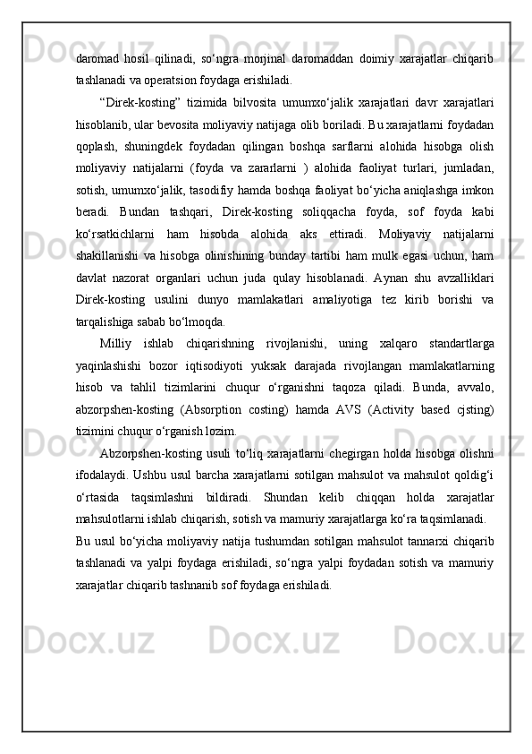 daromad   hosil   qilinadi,   so‘ngra   morjinal   daromaddan   doimiy   xarajatlar   chiqarib
tashlanadi va operatsion foydaga erishiladi. 
“Direk-kosting”   tizimida   bilvosita   umumxo‘jalik   xarajatlari   davr   xarajatlari
hisoblanib, ular bevosita moliyaviy natijaga olib boriladi. Bu xarajatlarni foydadan
qoplash,   shuningdek   foydadan   qilingan   boshqa   sarflarni   alohida   hisobga   olish
moliyaviy   natijalarni   (foyda   va   zararlarni   )   alohida   faoliyat   turlari,   jumladan,
sotish, umumxo‘jalik, tasodifiy hamda boshqa faoliyat bo‘yicha aniqlashga imkon
beradi.   Bundan   tashqari,   Direk-kosting   soliqqacha   foyda,   sof   foyda   kabi
ko‘rsatkichlarni   ham   hisobda   alohida   aks   ettiradi.   Moliyaviy   natijalarni
shakillanishi   va   hisobga   olinishining   bunday   tartibi   ham   mulk   egasi   uchun,   ham
davlat   nazorat   organlari   uchun   juda   qulay   hisoblanadi.   Aynan   shu   avzalliklari
Direk-kosting   usulini   dunyo   mamlakatlari   amaliyotiga   tez   kirib   borishi   va
tarqalishiga sabab bo‘lmoqda. 
Milliy   ishlab   chiqarishning   rivojlanishi,   uning   xalqaro   standartlarga
yaqinlashishi   bozor   iqtisodiyoti   yuksak   darajada   rivojlangan   mamlakatlarning
hisob   va   tahlil   tizimlarini   chuqur   o‘rganishni   taqoza   qiladi.   Bunda,   avvalo,
abzorpshen-kosting   (Absorption   costing)   hamda   AVS   (Activity   based   cjsting)
tizimini chuqur o‘rganish lozim. 
Abzorpshen-kosting   usuli   to‘liq   xarajatlarni   chegirgan   holda   hisobga   olishni
ifodalaydi. Ushbu usul barcha xarajatlarni sotilgan mahsulot  va mahsulot qoldig‘i
o‘rtasida   taqsimlashni   bildiradi.   Shundan   kelib   chiqqan   holda   xarajatlar
mahsulotlarni ishlab chiqarish, sotish va mamuriy xarajatlarga ko‘ra taqsimlanadi. 
Bu usul  bo‘yicha moliyaviy natija tushumdan sotilgan mahsulot  tannarxi  chiqarib
tashlanadi   va   yalpi   foydaga   erishiladi,   so‘ngra   yalpi   foydadan   sotish   va   mamuriy
xarajatlar chiqarib tashnanib sof foydaga erishiladi. 
  