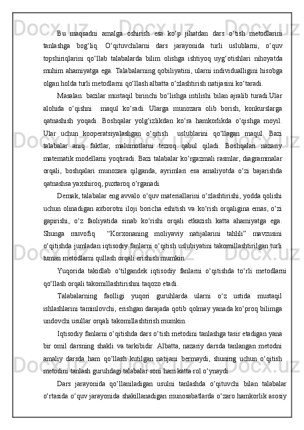 Bu   maqsadni   amalga   oshirish   esa   ko‘p   jihatdan   dars   o‘tish   metodlarini
tanlashga   bog‘liq.   O‘qituvchilarni   dars   jarayonida   turli   uslublarni,   o‘quv
topshiriqlarini   qo‘llab   talabalarda   bilim   olishga   ishtiyoq   uyg‘otishlari   nihoyatda
muhim ahamiyatga ega.   Talabalarning qobiliyatini, ularni individualligini hisobga
olgan holda turli metodlarni qo‘llash albatta o‘zlashtirish natijasini ko‘taradi. 
Masalan:   bazilar  mustaqil   birinchi   bo‘lishga  intilishi   bilan ajralib  turadi.Ular
alohida   o‘qishni     maqul   ko‘radi.   Ularga   munozara   olib   borish,   konkurslarga
qatnashish   yoqadi.   Boshqalar   yolg‘izlikdan   ko‘ra   hamkorlikda   o‘qishga   moyil.
Ular   uchun   kooperatsiyalashgan   o‘qitish     uslublarini   qo‘llagan   maqul.   Bazi
talabalar   aniq   faktlar,   malumotlarni   tezroq   qabul   qiladi.   Boshqalari   nazariy
matematik modellarni yoqtiradi. Bazi talabalar ko‘rgazmali rasmlar, diagrammalar
orqali,   boshqalari   munozara   qilganda,   ayrimlari   esa   amaliyotda   o‘zi   bajarishda
qatnashsa yaxshiroq, puxtaroq o‘rganadi. 
Demak, talabalar eng avvalo o‘quv materiallarini o‘zlashtirishi, yodda qolishi
uchun  olinadigan  axborotni   iloji  boricha  eshitish  va  ko‘rish   orqaligina  emas,  o‘zi
gapirishi,   o‘z   faoliyatida   sinab   ko‘rishi   orqali   etkazish   katta   ahamiyatga   ega.
Shunga   muvofiq     “Korxonaning   moliyaviy   natijalarini   tahlili”   mavzusini
o‘qitishda jumladan iqtisodiy fanlarni o‘qitish uslubiyatini takomillashtirilgan turli
tuman metodlarni qullash orqali erishish mumkin. 
Yuqorida   takidlab   o‘tilgandek   iqtisodiy   fanlarni   o‘qitishda   to‘rli   metodlarni
qo‘llash orqali takomillashtirishni taqozo etadi. 
Talabalarning   faolligi   yuqori   guruhlarda   ularni   o‘z   ustida   mustaqil
ishlashlarini taminlovchi, erishgan darajada qotib qolmay yanada ko‘proq bilimga
undovchi usullar orqali takomillashtirish mumkin. 
Iqtisodiy fanlarni o‘qitishda dars o‘tish metodini tanlashga tasir etadigan yana
bir   omil   darsning   shakli   va   tarkibidir.   Albatta,   nazariy   darsda   tanlangan   metodni
amaliy   darsda   ham   qo‘llash   kutilgan   natijani   bermaydi,   shuning   uchun   o‘qitish
metodini tanlash guruhdagi talabalar soni ham katta rol o‘ynaydi. 
Dars   jarayonida   qo‘llaniladigan   usulni   tanlashda   o‘qituvchi   bilan   talabalar
o‘rtasida o‘quv jarayonida shakillanadigan munosabatlarda o‘zaro hamkorlik asosiy