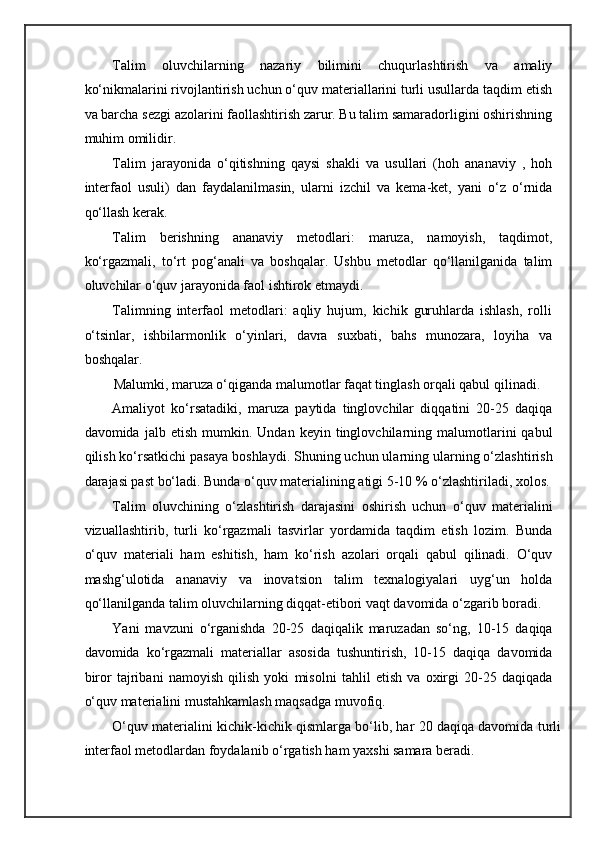 Talim   oluvchilarning   nazariy   bilimini   chuqurlashtirish   va   amaliy
ko‘nikmalarini rivojlantirish uchun o‘quv materiallarini turli usullarda taqdim etish
va barcha sezgi azolarini faollashtirish zarur. Bu talim samaradorligini oshirishning
muhim omilidir. 
Talim   jarayonida   o‘qitishning   qaysi   shakli   va   usullari   (hoh   ananaviy   ,   hoh
interfaol   usuli)   dan   faydalanilmasin,   ularni   izchil   va   kema-ket,   yani   o‘z   o‘rnida
qo‘llash kerak. 
Talim   berishning   ananaviy   metodlari:   maruza,   namoyish,   taqdimot,
ko‘rgazmali,   to‘rt   pog‘anali   va   boshqalar.   Ushbu   metodlar   qo‘llanilganida   talim
oluvchilar o‘quv jarayonida faol ishtirok etmaydi. 
Talimning   interfaol   metodlari:   aqliy   hujum,   kichik   guruhlarda   ishlash,   rolli
o‘tsinlar,   ishbilarmonlik   o‘yinlari,   davra   suxbati,   bahs   munozara,   loyiha   va
boshqalar. 
Malumki, maruza o‘qiganda malumotlar faqat tinglash orqali qabul qilinadi. 
Amaliyot   ko‘rsatadiki,   maruza   paytida   tinglovchilar   diqqatini   20-25   daqiqa
davomida  jalb   etish   mumkin.  Undan   keyin   tinglovchilarning  malumotlarini   qabul
qilish ko‘rsatkichi pasaya boshlaydi. Shuning uchun ularning ularning o‘zlashtirish
darajasi past bo‘ladi. Bunda o‘quv materialining atigi 5-10 % o‘zlashtiriladi, xolos.
Talim   oluvchining   o‘zlashtirish   darajasini   oshirish   uchun   o‘quv   materialini
vizuallashtirib,   turli   ko‘rgazmali   tasvirlar   yordamida   taqdim   etish   lozim.   Bunda
o‘quv   materiali   ham   eshitish,   ham   ko‘rish   azolari   orqali   qabul   qilinadi.   O‘quv
mashg‘ulotida   ananaviy   va   inovatsion   talim   texnalogiyalari   uyg‘un   holda
qo‘llanilganda talim oluvchilarning diqqat-etibori vaqt davomida o‘zgarib boradi.  
Yani   mavzuni   o‘rganishda   20-25   daqiqalik   maruzadan   so‘ng,   10-15   daqiqa
davomida   ko‘rgazmali   materiallar   asosida   tushuntirish,   10-15   daqiqa   davomida
biror   tajribani   namoyish   qilish   yoki   misolni   tahlil   etish   va   oxirgi   20-25   daqiqada
o‘quv materialini mustahkamlash maqsadga muvofiq. 
O‘quv materialini kichik-kichik qismlarga bo‘lib, har 20 daqiqa davomida turli
interfaol metodlardan foydalanib o‘rgatish ham yaxshi samara beradi.