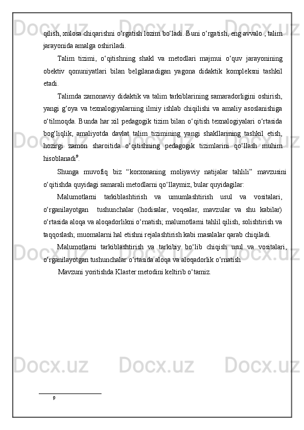 qilish, xulosa chiqarishni o‘rgatish lozim bo‘ladi. Buni o‘rgatish, eng avvalo , talim
jarayonida amalga oshiriladi. 
Talim   tizimi,   o‘qitishning   shakl   va   metodlari   majmui   o‘quv   jarayonining
obektiv   qonuniyatlari   bilan   belgilanadigan   yagona   didaktik   kompleksni   tashkil
etadi. 
Talimda zamonaviy didaktik va talim tarkiblarining samaradorligini oshirish,
yangi   g‘oya   va   texnalogiyalarning   ilmiy   ishlab   chiqilishi   va   amaliy   asoslanishiga
o‘tilmoqda. Bunda har xil pedagogik tizim bilan o‘qitish texnalogiyalari  o‘rtasida
bog‘liqlik,   amaliyotda   davlat   talim   tizimining   yangi   shakllarining   tashkil   etish,
hozirgi   zamon   sharoitida   o‘qitishning   pedagogik   tizimlarini   qo‘llash   muhim
hisoblanadi 9
. 
Shunga   muvofiq   biz   “korxonaning   moliyaviy   natijalar   tahlili”   mavzusini
o‘qitishda quyidagi samarali metodlarni qo‘llaymiz, bular quyidagilar:  
Malumotlarni   tarkiblashtirish   va   umumlashtirish   usul   va   vositalari,
o‘rganilayotgan     tushunchalar   (hodisalar,   voqealar,   mavzular   va   shu   kabilar)
o‘rtasida aloqa va aloqadorlikni o‘rnatish; malumotlarni tahlil qilish, solishtirish va
taqqoslash; muomalarni hal etishni rejalashtirish kabi masalalar qarab chiqiladi. 
Malumotlarni   tarkiblashtirish   va   tarkibiy   bo‘lib   chiqish   usul   va   vositalari,
o‘rganilayotgan tushunchalar o‘rtasida aloqa va aloqadorlik o‘rnatish  
Mavzuni yoritishda Klaster metodini keltirib o‘tamiz. 
9
