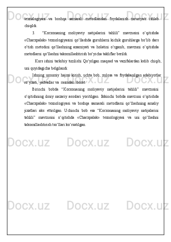 texnalogiyasi   va   boshqa   samarali   metodlaridan   foydalanish   zaruriyati   ishlab
chiqildi. 
3. “Korxonaning   moliyaviy   natijalarini   tahlili”   mavzusini   o‘qitishda
«Charxpalak» texnologiyasini  qo‘llashda  guruhlarni  kichik guruhlarga bo‘lib dars
o‘tish   metodini   qo‘llashning   axamiyati   va   holatini   o‘rganib,   mavzuni   o‘qitishda
metodlarni qo‘llashni takomillashtirish bo‘yicha takliflar berildi.  
   Kurs   ishini  tarkibiy tuzilishi  Qo‘yilgan maqsad  va vazifalardan kelib chiqib,
uni quyidagicha belgilandi: 
Ishning   umumiy   hajmi   kirish,   uchta   bob,   xulosa   va   foydalanilgan   adabiyotlar
ro‘yxati,  jadvallar va  rasmdan iborat. 
Birinchi   bobda   “Korxonaning   moliyaviy   natijalarini   tahlili”   mavzusini
o‘qitishning   ilmiy   nazariy   asoslari   yoritilgan.   Ikkinchi   bobda   mavzuni   o‘qitishda
«Charxpalak»   texnologiyasi   va   boshqa   samarali   metodlarni   qo‘llashning   amaliy
jixatlari   aks   ettirilgan.   Uchinchi   bob   esa   “Korxonaning   moliyaviy   natijalarini
tahlili”   mavzusini   o‘qitishda   «Charxpalak»   texnologiyasi   va   uni   qo‘llashni
takomillashtirish tso‘llari ko‘rsatilgan.