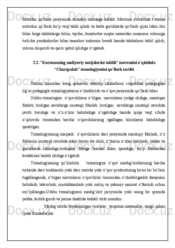 Metodni   qo‘llash   jarayonida   shunday   xulosaga   keldik.   Mavzuni   yoritishda   t-sxema
metodini  qo‘llash  ko‘p vaqt  talab  qiladi  va  katta guruhlarda qo‘llash qiyin lekin shu
bilan birga talabalarga bilim, tajriba, kuzatuvlar nuqtai nazaridan muammo echimiga
turlicha yondashuvlar  bilan tanashuv  imkonini  beradi  hamda talabalarni  tahlil  qilish,
xulosa chiqarish va qaror qabul qilishga o‘rgatadi. 
 
2.2. “Korxonaning moliyaviy natijalarini tahlili” mavzusini o‘qitishda 
“Charxpalak” texnologiyasini qo‘llash tartibi 
 
Tablim   tizimidan   keng   qamrovli   tarkibiy   islohatlarni   respublika   pedagoglari
ilg‘or pedagogik texnalogiyalarini o‘zlashtirish va o‘quv jarayonida qo‘llash bilan  
Ushbu texnalogiya   o‘quvchilarni o‘tilgan   mavzularni  yodga olishga, mantiqan
fikrlab,   berilgan   savollarga   mustaqil   fikirlab   ,berilgan     savollarga   mustaqil   ravishda
javob   berishga   va   o‘z-o‘zini   baholashga   o‘rgatishga   hamda   qisqa   vaqt   ichida
o‘qituvchi   tomonidan   barcha   o‘quvchilarning   egallagan   bilimlarini   baholashga
qaratilgan. 
Texnalogiyaning   maqsadi     o‘quvchilarni   dars   jarayonida   mantiqiy   fikrlash,   o‘z
fikrlarini mustaqil ravishda erkin bayon eta olish, o‘zlarini o‘zlari baholash, yakka va
guruhlarda   ishlashga,boshqalar   fikriga   hurmat   bilan   qarashga,   ko‘p   fikirlardan
keraklisini tanlab olishga o‘rgatish. 
Texnalogiyaning   qo‘llnilishi       texnalogiya   o‘quv   mashg‘ulotlarining   barcha
turlarida dars boshlanshi yoki dars oxirida yoki o‘quv predmetining biron bir bo‘limi
tugallanganda,  o‘tilgan  mavzularni   o‘quvchilar   tomonidan  o‘zlashtirganlik   darajasini
baholash, takrorlash, mustahkamlash  yoki oraliq va yakuniy nazorat o‘tkazish uchun
mo‘ljallangan.Ushbu   texnalogiyani   mashg‘ulot   jaroyonida   yoki   uning   bir   qismida
yakka, kichik guruh va jamoa shaklida tashkil etish mumkin. 
Mashg‘ulotda foydalanilgan vositalar:  tarqatma materiallar, rangli qalam 
(yoki flomaster)lar 
Mashg‘ulotni o‘tkazish tartibi