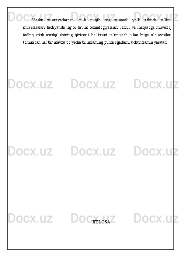 Masku   xususiyatlardan   kelib   chiqib   eng   samarali   yo‘li   sifatida   ta’lim
muassasalari   faoliyatida   ilg‘or   ta’lim   texnalogiyalarini   izchil   va   maqsadga   muvofiq
tadbiq   etish   mashg‘ulotning   qiziqarli   bo‘lishini   ta’minlash   bilan   birga   o‘quvchilar
tominidan har bir mavzu bo‘yicha bilimlarning puhta egallashi uchun zamin yaratadi. 
XULOSA