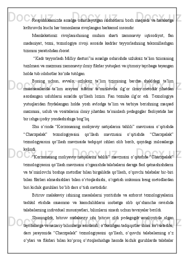 Respublikamizda   amalga  oshirilayotgan   islohotlarni   bosh   maqsadi   va   harakatga
keltiruvchi kuchi har tomonlama rivojlangan barkamol insondir. 
Mamlakatimiz   rivojlanishining   muhim   sharti   zamonaviy   iqtisodiyot,   fan
madaniyat,   texni,   texnologiya   rivoji   asosida   kadrlar   tayyorlashning   takomillashgan
tizimini yaratishdan iborat. 
  “Kadr tayyorlash Milliy dasturi”ni amalga oshirishda uzluksiz ta’lim tizimining
tuzilmasi va mazmuni zamonaviy ilmiy fikrlar yutuqlari va ijtimoiy tajribaga tayangan
holda tub islohotlar ko‘zda tutilgan. 
Buning   uchun,   avvalo,   uzluksiz   ta’lim   tizimining   barcha   shakldagi   ta’lim
muassasalarida   ta’lim   arayoni   sifatini   ta’minlovchi   ilg‘or   ilmiy-metodik   jihatdan
asoslangan   uslublarni   amalda   qo‘llash   lozim.   Fan   texnika   ilg‘or   edi.   Texnologiya
yutuqlaridan   foydalangan   holda   yosh   avlodga   ta’lim   va   tarbiya   berishning   maqsad
mazmuni,   uslub   va   vositalarini   ilmiy   jihatdan   ta’minlash   pedagoglar   faoliyatida   har
bir ishga ijodiy yondashishiga bog‘liq. 
Shu   o‘rinda   “Korxonaning   moliyaviy   natijalarini   tahlili”   mavzusini   o‘qitishda
“Charxpalak”   texnologiyasini   qo‘llash   mavzusini   o‘qitishda   “Charxpalak”
texnologyaisini   qo‘llash   mavzusida   tadqiqot   ishlari   olib   borib,   quyidagi   xulosalarga
kelindi. 
“Korxonaning   moliyaviy   natijalarini   tahlili”   mavzusini   o‘qitishda   “Charxpalak”
texnologiyasini qo‘llash mavzusini o‘rganishda talabalarni darsga faol qatnashishdarni
va ta’minlovchi boshqa metodlar bilan birgalikda qo‘llash, o‘quvchi talabalar bir-biri
bilan fikrlari almashishlari  bilan o‘rtoqlashishi, o‘rgatish imkonini keng metodlardan
biri kichik guruhlari bo‘lib dars o‘tish metodidir. 
Bitiruv   malakaviy   ishining   masalalarni   yoritishda   va   axborot   texnologiyalarini
tashkil   etishda   muammo   va   kamchiliklarni   inobatga   olib   qo‘shimcha   ravishda
talabalarning individual xususiyatlari, bilimlarni sinash uchun tavsiyalar berildi. 
Shuningdek,   bitiruv   malakaviy   ishi   bitiruv   oldi   pedagogik   amaliyotida   olgan
tajribalarga va nazariy bilimlarga asoslanib, o‘tkazilgan tadqiqotlar shuni ko‘rsatadiki,
dars   jarayonida   “Charxpalak”   texnologiyasini   qo‘llash,   o‘quvchi   talabalarning   o‘z
o‘ylari   va   fikrlari   bilan   ko‘proq   o‘rtoqlashishga   hamda   kichik   guruhlarda   talabalar