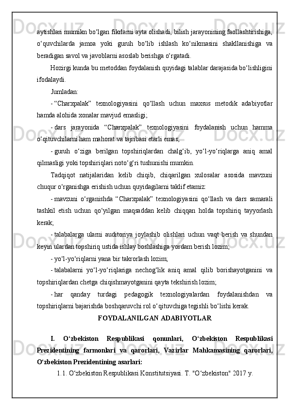 aytishlari mumikn bo‘lgan fikrlarni ayta olishadi, bilish jarayonining faollashtirishiga,
o‘quvchilarda   jamoa   yoki   guruh   bo‘lib   ishlash   ko‘nikmasini   shakllanishiga   va
beradigan savol va javoblarni asoslab berishga o‘rgatadi. 
Hozirgi kunda bu metoddan foydalanish quyidagi talablar darajasida bo‘lishligini
ifodalaydi. 
Jumladan:  
- “Charxpalak”   texnologiyasini   qo‘llash   uchun   maxsus   metodik   adabiyotlar
hamda alohida xonalar mavjud emasligi; 
- dars   jarayonida   “Charxpalak”   texnologiyasini   foydalanish   uchun   hamma
o‘qituvchilarni ham mahorat va tajribasi etarli emas; 
- guruh   o‘ziga   berilgan   topshiriqlardan   chalg‘ib,   yo‘l-yo‘riqlarga   aniq   amal
qilmasligi yoki topshiriqlari noto‘g‘ri tushunishi mumkin. 
Tadqiqot   natijalaridan   kelib   chiqib,   chiqarilgan   xulosalar   asosida   mavzuni
chuqur o‘rganishga erishish uchun quyidagilarni taklif etamiz: 
- mavzuni   o‘rganishda   “Charxpalak”   texnologiyasini   qo‘llash   va   dars   samarali
tashkil   etish   uchun   qo‘yilgan   maqsaddan   kelib   chiqqan   holda   topshiriq   tayyorlash
kerak; 
- talabalarga   ularni   auditoriya   joylashib   olishlari   uchun   vaqt   berish   va   shundan
keyin ulardan topshiriq ustida ishlay boshlashiga yordam berish lozim; 
- yo‘l-yo‘riqlarni yana bir takrorlash lozim; 
- talabalarni   yo‘l-yo‘riqlariga   nechog‘lik   aniq   amal   qilib   borishayotganini   va
topshiriqlardan chetga chiqishmayotganini qayta tekshirish lozim; 
- har   qanday   turdagi   pedagogik   texnologiyalardan   foydalanishdan   va
topshiriqlarni bajarishda boshqaruvchi rol o‘qituvchiga tegishli bo‘lishi kerak. 
FOYDALANILGAN ADABIYOTLAR 
  
I.   O‘zbekiston   Respublikasi   qonunlari,   O‘zbekiston   Respublikasi
Prezidentining   farmonlari   va   qarorlari,   Vazirlar   Mahkamasining   qarorlari,
O‘zbekiston Prezidentining asarlari: 
1.1. O‘zbekiston Respublikasi Konstitutsiyasi. T. "O‘zbekiston" 2017 y.