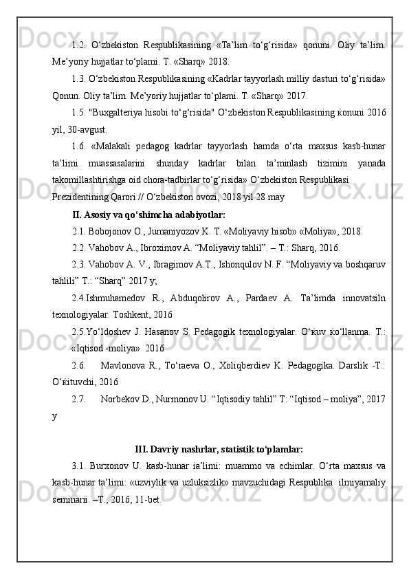 1.2.   O‘zbekiston   Respublikasining   «Ta’lim   to‘g‘risida»   qonuni.   Oliy   ta’lim.
Me’yoriy hujjatlar to‘plami. T. «Sharq» 2018. 
1.3. O‘zbekiston Respublikasining «Kadrlar tayyorlash milliy dasturi to‘g‘risida»
Qonun. Oliy ta’lim. Me’yoriy hujjatlar to‘plami. T. «Sharq» 2017. 
1.5. "Buxgalteriya hisobi to‘g‘risida" O‘zbekiston Respublikasining  ќ onuni 2016
yil, 30-avgust. 
1.6.   «Malakali   pedagog   kadrlar   tayyorlash   hamda   o‘rta   maxsus   kasb-hunar
ta’limi   muassasalarini   shunday   kadrlar   bilan   ta’minlash   tizimini   yanada
takomillashtirishga oid chora-tadbirlar to‘g‘risida» O‘zbekiston Respublikasi 
Prezidentining Qarori // O‘zbekiston ovozi, 2018 yil 28 may 
II. Asosiy va qo‘shimcha adabiyotlar: 
2.1. Bobojonov O., Jumaniyozov K. T. «Moliyaviy hisob» «Moliya», 2018. 
2.2. Vahobov A., Ibroximov A. “Moliyaviy tahlil”. – T.: Sharq, 2016.  
2.3. Vahobov A. V., Ibragimov A.T., Ishonqulov N. F. “Moliyaviy va boshqaruv
tahlili” T.: “Sharq” 2017 y; 
2.4.Ishmuhamedov   R.,   Abduqolirov   A.,   Pardaev   A.   Ta’limda   innovatsiln
texnologiyalar.  Toshkent, 20 16
2.5.Yo‘ldoshev   J.   Hasanov   S.   Pedagogik   texnologiyalar.   O‘ ќ uv   ќ o‘llanma.   T.:
«Iqtisod -moliya»  2016
2.6. Mavlonova   R.,   To‘raeva   O.,   Xoliqberdiev   K.   Pedagogika.   Darslik   -T.:
O‘ ќ ituvchi, 2016  
2.7. Norbekov D., Nurmonov U. “Iqtisodiy tahlil” T: “Iqtisod – moliya”, 2017
y 
III. Davriy nashrlar, statistik to‘plamlar: 
3.1.   Burxonov   U.   kasb-hunar   ia’limi:   muammo   va   echimlar.   O‘rta   maxsus   va
kasb-hunar ta’limi: «uzviylik va uzluksizlik» mavzuchidagi  Respublika   ilmiyamaliy
seminarii. –T., 2016, 11-bet.  
