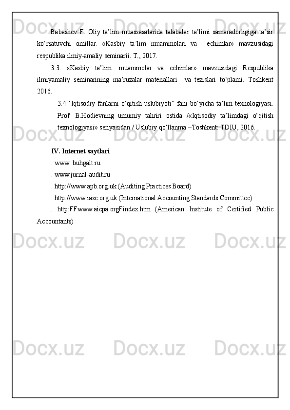 Babashev   F.   Oliy   ta’lim   muassasalarida   talabalar   ta’limi   samaradorligiga   ta’sir
ko‘rsatuvchi   omillar.   «Kasbiy   ta’lim   muammolari   va     echimlar»   mavzusidagi
respublika ilmiy-amaliy seminarii. T., 2017. 
3.3.   «Kasbiy   ta’lim:   muammolar   va   echimlar»   mavzusidagi   Respublika
ilmiyamaliy   seminarining   ma’ruzalar   materiallari     va   tezislari   to‘plami.   Toshkent
2016. 
3.4.“Iqtisodiy  fanlarni  o‘qitish  uslubiyoti”  fani  bo‘yicha  ta’lim   texnologiyasi.
Prof.   B.Hodievning   umumiy   tahriri   ostida   /«Iqtisodiy   ta’limdagi   o‘qitish
texnologiyasi» seriyasidan./ Uslubiy qo‘llanma –Toshkent: TDIU, 2016. 
IV. Internet saytlari 
. www. buhgalt.ru 
. www.jurnal-audit.ru 
. http://www.apb.org.uk (Auditing Practices Board) 
. http://www.iasc.org.uk (International Accounting Standards Committee) 
.   http:FFwww.aicpa.orgFindex.htm   (American   Institute   of   Certified   Public
Accountants)