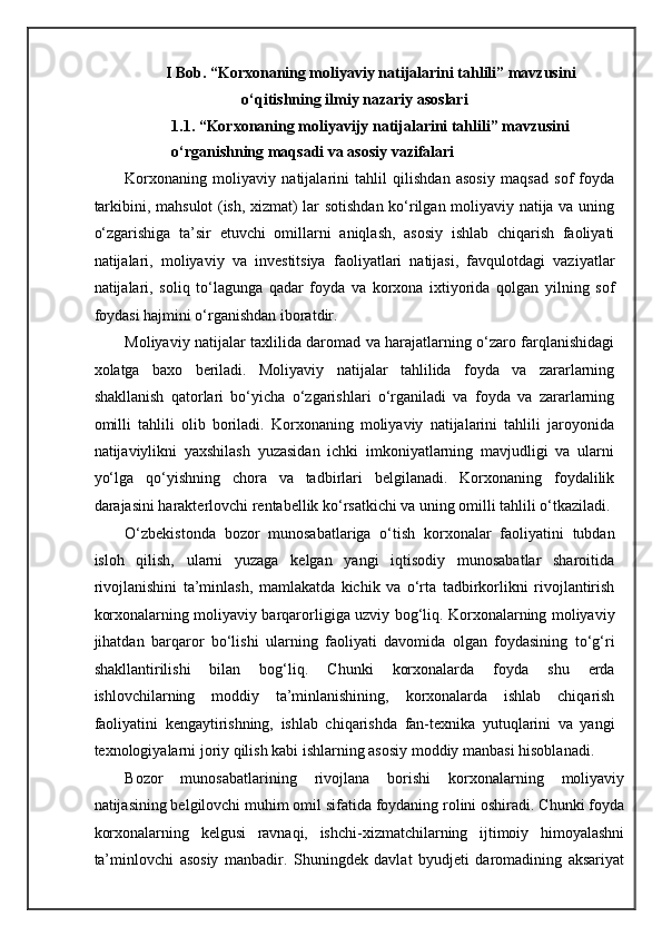 I Bob. “Korxonaning moliyaviy natijalarini tahlili” mavzusini 
o‘qitishning ilmiy nazariy asoslari  
1.1. “Korxonaning moliyavijy natijalarini tahlili” mavzusini 
o‘rganishning maqsadi va asosiy vazifalari 
Korxonaning   moliyaviy   natijalarini   tahlil   qilishdan   asosiy   maqsad   sof   foyda
tarkibini, mahsulot (ish, xizmat) lar sotishdan ko‘rilgan moliyaviy natija va uning
o‘zgarishiga   ta’sir   etuvchi   omillarni   aniqlash,   asosiy   ishlab   chiqarish   faoliyati
natijalari,   moliyaviy   va   investitsiya   faoliyatlari   natijasi,   favqulotdagi   vaziyatlar
natijalari,   soliq   to‘lagunga   qadar   foyda   va   korxona   ixtiyorida   qolgan   yilning   sof
foydasi hajmini o‘rganishdan iboratdir. 
Moliyaviy natijalar taxlilida daromad va harajatlarning o‘zaro farqlanishidagi
xolatga   baxo   beriladi.   Moliyaviy   natijalar   tahlilida   foyda   va   zararlarning
shakllanish   qatorlari   bo‘yicha   o‘zgarishlari   o‘rganiladi   va   foyda   va   zararlarning
omilli   tahlili   olib   boriladi.   Korxonaning   moliyaviy   natijalarini   tahlili   jaroyonida
natijaviylikni   yaxshilash   yuzasidan   ichki   imkoniyatlarning   mavjudligi   va   ularni
yo‘lga   qo‘yishning   chora   va   tadbirlari   belgilanadi.   Korxonaning   foydalilik
darajasini harakterlovchi rentabellik ko‘rsatkichi va uning omilli tahlili o‘tkaziladi.
O‘zbekistonda   bozor   munosabatlariga   o‘tish   korxonalar   faoliyatini   tubdan
isloh   qilish,   ularni   yuzaga   kelgan   yangi   iqtisodiy   munosabatlar   sharoitida
rivojlanishini   ta’minlash,   mamlakatda   kichik   va   o‘rta   tadbirkorlikni   rivojlantirish
korxonalarning moliyaviy barqarorligiga uzviy bog‘liq. Korxonalarning moliyaviy
jihatdan   barqaror   bo‘lishi   ularning   faoliyati   davomida   olgan   foydasining   to‘g‘ri
shakllantirilishi   bilan   bog‘liq.   Chunki   korxonalarda   foyda   shu   erda
ishlovchilarning   moddiy   ta’minlanishining,   korxonalarda   ishlab   chiqarish
faoliyatini   kengaytirishning,   ishlab   chiqarishda   fan-texnika   yutuqlarini   va   yangi
texnologiyalarni joriy qilish kabi ishlarning asosiy moddiy manbasi hisoblanadi. 
Bozor   munosabatlarining   rivojlana   borishi   korxonalarning   moliyaviy
natijasining belgilovchi muhim omil sifatida foydaning rolini oshiradi. Chunki foyda
korxonalarning   kelgusi   ravnaqi,   ishchi-xizmatchilarning   ijtimoiy   himoyalashni
ta’minlovchi   asosiy   manbadir.   Shuningdek   davlat   byudjeti   daromadining   aksariyat