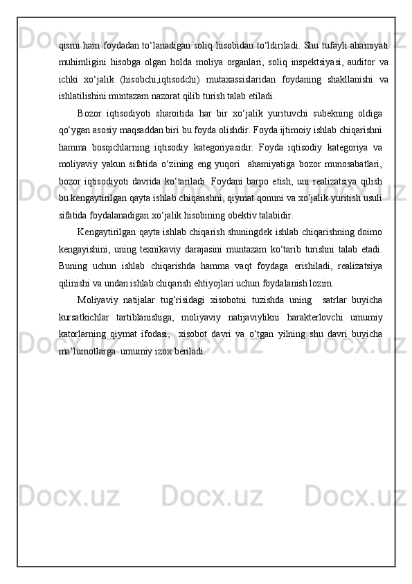 qismi ham foydadan to‘lanadigan soliq hisobidan to‘ldiriladi. Shu tufayli ahamiyati
muhimligini   hisobga   olgan   holda   moliya   organlari,   soliq   inspektsiyasi,   auditor   va
ichki   xo‘jalik   (hisobchi,iqtisodchi)   mutaxassislaridan   foydaning   shakllanishi   va
ishlatilishini muntazam nazorat qilib turish talab etiladi. 
Bozor   iqtisodiyoti   sharoitida   har   bir   xo‘jalik   yurituvchi   subekning   oldiga
qo‘ygan asosiy maqsaddan biri bu foyda olishdir. Foyda ijtimoiy ishlab chiqarishni
hamma   bosqichlarning   iqtisodiy   kategoriyasidir.   Foyda   iqtisodiy   kategoriya   va
moliyaviy   yakun   sifatida   o‘zining   eng   yuqori     ahamiyatiga   bozor   munosabatlari,
bozor   iqtisodiyoti   davrida   ko‘tariladi.   Foydani   barpo   etish,   uni   realizatsiya   qilish
bu kengaytirilgan qayta ishlab chiqarishni, qiymat qonuni va xo‘jalik yuritish usuli
sifatida foydalanadigan xo‘jalik hisobining obektiv talabidir.  
Kengaytirilgan qayta ishlab chiqarish shuningdek ishlab chiqarishning doimo
kengayishini,   uning   texnikaviy   darajasini   muntazam   ko‘tarib   turishni   talab   etadi.
Buning   uchun   ishlab   chiqarishda   hamma   vaqt   foydaga   erishiladi,   realizatsiya
qilinishi va undan ishlab chiqarish ehtiyojlari uchun foydalanish lozim. 
Moliyaviy   natijalar   tug‘risidagi   xisobotni   tuzishda   uning     satrlar   buyicha
kursatkichlar   tartiblanishiga,   moliyaviy   natijaviylikni   harakterlovchi   umumiy
katorlarning   qiymat   ifodasi,     xisobot   davri   va   o‘tgan   yilning   shu   davri   buyicha
ma’lumotlarga  umumiy izox beriladi. 
  