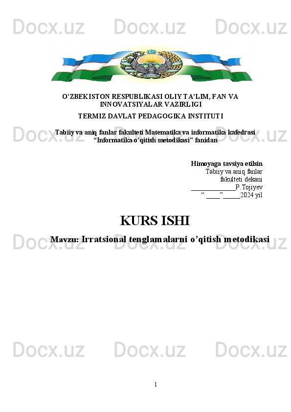 O’ZBEKISTON RESPUBLIKASI OLIY TA’LIM, FAN VA 
INNOVATSIYALAR VAZIRLIGI 
TERMIZ DAVLAT PEDAGOGIKA INSTITUTI 
Tabiiy va aniq fanlar fakulteti  Matematika va informatika  kafedrasi 
“Informatika o’qitish metodikasi”  fanidan 
Himoyaga tavsiya etilsin
Tabiiy va aniq fanlar
fakulteti dekani
_____________P.Tojiyev
“ ____”_____2024 yil
KURS ISHI 
Mavzu:  Irratsional tenglamalarni o’qitish metodikasi
1 