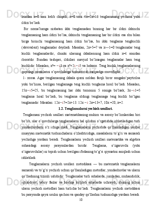 bundan   x=8   soni   kelib   chiqadi,   x=8   soni   4x=2x+16   tenglamaning   yechimi   yoki
ildizi bo’ladi.
  Bir   noma’lumga   nisbatan   ikki   tenglamadan   binning   har   bir   ildizi   ikkinchi
tenglamaning ham ildizi bo’lsa, ikkinchi tenglamaning har bir ildizi esa shu bilan
birga   birinchi   tenglamaning   ham   ildizi   bo’lsa,   bu   ikki   tenglama   tengkuchli
(ekvivalent)   tenglamalar   deyiladi.   Masalan,   2x+5=7   va   x—1=0   tenglamalar   teng
kuchli   tenglamalardir,   chunki   ularning   ikkalasining   ham   ildizi   x=l   sonidan
iboratdir.   Bundan   tashqari,   ildizlari   mavjud   bo’lmagan   tenglamalar   ham   teng
kuchlidir. Masalan, x²=  − ¿
3 va x²+2 ¿ − ¿
5 va hokazo. Teng kuchli tenglamalarning
quyidagi xossalarini o’quvchilarga tushuntirish maqsadga muvofiqdir.
  1-   xossa.   Agar   tenglamaning   ikkala   qismi   noldan   farqli   biror   songako’paytirilsa
yoki   bo’linsa,   berilgan   tenglamaga   teng   kuchli   tenglama   hosil   bo’ladi.   Masalan,
15x − ¿
5=25,   bu   tenglamaning   har   ikki   tomonini   5   soniga   bo’lsak,   3x − ¿
1=5
tenglama   hosil   bo’ladi,   bu   tenglama   oldingi   tenglamaga   teng   kuchli   bo’lgan
tenglamadir. Masalan: 12x − ¿
7=2x+13. 12x  − ¿
 2x=13+7, 10x =20, x=2.
1.2. Tenglamalarni yechish usullari.
  Tenglamani  yechish usullari   matematikaning muhim va asosiy bo’limlaridan biri
bo’lib, ular o’quvchilarga tenglamalarni hal qilishni o’rgatishda ishlatiladigan turli
yondashuvlarni   o’z   ichiga   oladi.   Tenglamalarni   yechishda   qo’llaniladigan   usullar
muayyan matematik tushunchalarni o’zlashtirishga, masalalarni to’g’ri va samarali
yechishga   yordam   beradi.   Tenglamalarni   yechish   usullari   matematika   va   algebra
sohasidagi   asosiy   jarayonlardan   biridir.   Tenglama,   o’zgaruvchi   (yoki
o’zgaruvchilar) ni topish uchun berilgan ifodaning to’g’ri qiymatini aniqlash uchun
ishlatiladi. 
Tenglamalarni   yechish   usullari   metodikasi   —   bu   matematik   tenglamalarni
samarali va to’g’ri yechish uchun qo’llaniladigan metodlar, yondashuvlar va ularni
qo’llashning tizimli uslubidir. Tenglamalar turli sohalarda, jumladan, muhandislik,
iqtisodiyot,   tabiiy   fanlar   va   boshqa   ko’plab   sohalarda   uchraydi,   shuning   uchun
ularni   yechish   metodlari   ham   turlicha   bo’ladi.   Tenglamalarni   yechish   metodikasi
bu jarayonda qaysi usulni qachon va qanday qo’llashni tushunishga yordam beradi.
10 