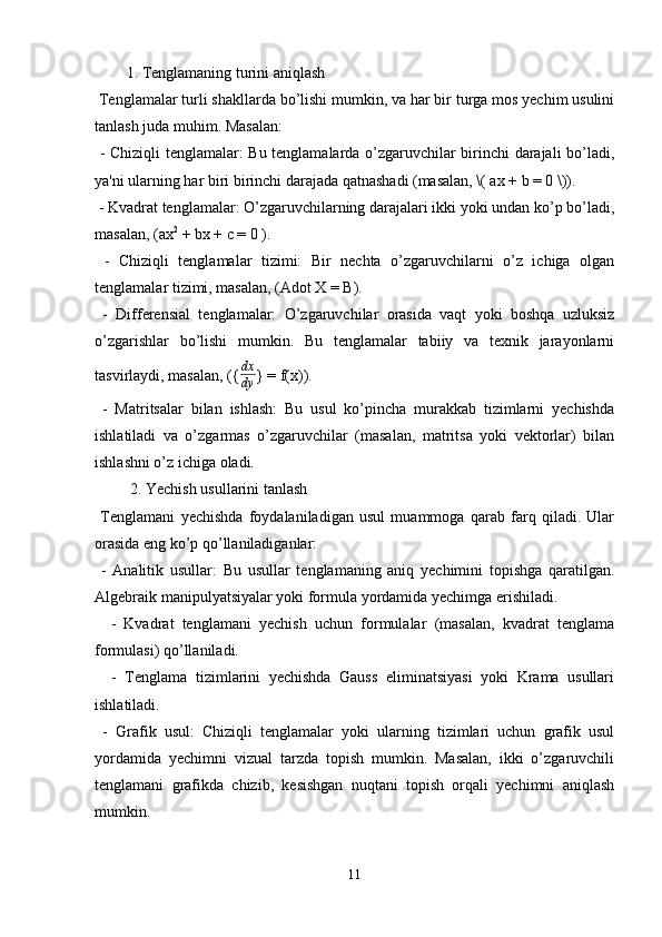 1. Tenglamaning turini aniqlash
 Tenglamalar turli shakllarda bo’lishi mumkin, va har bir turga mos yechim usulini
tanlash juda muhim. Masalan:
  - Chiziqli tenglamalar: Bu tenglamalarda o’zgaruvchilar birinchi darajali bo’ladi,
ya'ni ularning har biri birinchi darajada qatnashadi (masalan, \( ax + b = 0 \)).
 - Kvadrat tenglamalar: O’zgaruvchilarning darajalari ikki yoki undan ko’p bo’ladi,
masalan, (ax 2
 + bx + c = 0 ).
  -   Chiziqli   tenglamalar   tizimi:   Bir   nechta   o’zgaruvchilarni   o’z   ichiga   olgan
tenglamalar tizimi, masalan, (Adot X = B).
  -   Differensial   tenglamalar:   O’zgaruvchilar   orasida   vaqt   yoki   boshqa   uzluksiz
o’zgarishlar   bo’lishi   mumkin.   Bu   tenglamalar   tabiiy   va   texnik   jarayonlarni
tasvirlaydi, masalan, ({ dx
dy } = f(x)).
  -   Matritsalar   bilan   ishlash:   Bu   usul   ko’pincha   murakkab   tizimlarni   yechishda
ishlatiladi   va   o’zgarmas   o’zgaruvchilar   (masalan,   matritsa   yoki   vektorlar)   bilan
ishlashni o’z ichiga oladi.
 2. Yechish usullarini tanlash
  Tenglamani   yechishda   foydalaniladigan   usul   muammoga   qarab   farq   qiladi.   Ular
orasida eng ko’p qo’llaniladiganlar:
  -   Analitik   usullar:   Bu   usullar   tenglamaning   aniq   yechimini   topishga   qaratilgan.
Algebraik manipulyatsiyalar yoki formula yordamida yechimga erishiladi.
    -   Kvadrat   tenglamani   yechish   uchun   formulalar   (masalan,   kvadrat   tenglama
formulasi) qo’llaniladi.
    -   Tenglama   tizimlarini   yechishda   Gauss   eliminatsiyasi   yoki   Krama   usullari
ishlatiladi.
  -   Grafik   usul:   Chiziqli   tenglamalar   yoki   ularning   tizimlari   uchun   grafik   usul
yordamida   yechimni   vizual   tarzda   topish   mumkin.   Masalan,   ikki   o’zgaruvchili
tenglamani   grafikda   chizib,   kesishgan   nuqtani   topish   orqali   yechimni   aniqlash
mumkin.
11 