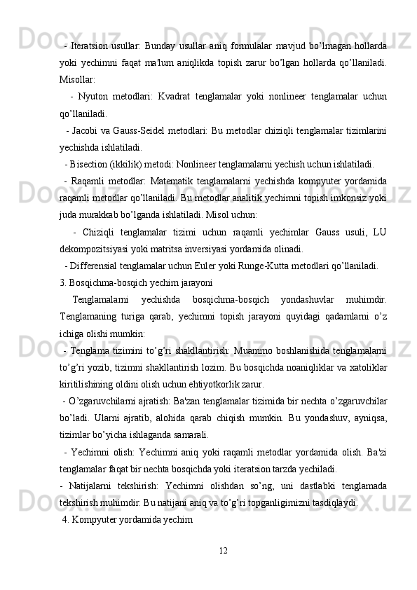   -   Iteratsion   usullar:   Bunday   usullar   aniq   formulalar   mavjud   bo’lmagan   hollarda
yoki   yechimni   faqat   ma'lum   aniqlikda   topish   zarur   bo’lgan   hollarda   qo’llaniladi.
Misollar:
    -   Nyuton   metodlari:   Kvadrat   tenglamalar   yoki   nonlineer   tenglamalar   uchun
qo’llaniladi.
   - Jacobi va Gauss-Seidel metodlari: Bu metodlar chiziqli tenglamalar tizimlarini
yechishda ishlatiladi.
  - Bisection (ikkilik) metodi: Nonlineer tenglamalarni yechish uchun ishlatiladi.
  -   Raqamli   metodlar:   Matematik   tenglamalarni   yechishda   kompyuter   yordamida
raqamli metodlar qo’llaniladi. Bu metodlar analitik yechimni topish imkonsiz yoki
juda murakkab bo’lganda ishlatiladi. Misol uchun:
    -   Chiziqli   tenglamalar   tizimi   uchun   raqamli   yechimlar   Gauss   usuli,   LU
dekompozitsiyasi yoki matritsa inversiyasi yordamida olinadi.
  - Differensial tenglamalar uchun Euler yoki Runge-Kutta metodlari qo’llaniladi.
3. Bosqichma-bosqich yechim jarayoni
  Tenglamalarni   yechishda   bosqichma-bosqich   yondashuvlar   muhimdir.
Tenglamaning   turiga   qarab,   yechimni   topish   jarayoni   quyidagi   qadamlarni   o’z
ichiga olishi mumkin:
  -  Tenglama  tizimini   to’g’ri  shakllantirish:   Muammo  boshlanishida  tenglamalarni
to’g’ri yozib, tizimni shakllantirish lozim. Bu bosqichda noaniqliklar va xatoliklar
kiritilishining oldini olish uchun ehtiyotkorlik zarur.
  - O’zgaruvchilarni ajratish: Ba'zan tenglamalar tizimida bir nechta o’zgaruvchilar
bo’ladi.   Ularni   ajratib,   alohida   qarab   chiqish   mumkin.   Bu   yondashuv,   ayniqsa,
tizimlar bo’yicha ishlaganda samarali.
  -   Yechimni   olish:   Yechimni   aniq   yoki   raqamli   metodlar   yordamida   olish.   Ba'zi
tenglamalar faqat bir nechta bosqichda yoki iteratsion tarzda yechiladi.
-   Natijalarni   tekshirish:   Yechimni   olishdan   so’ng,   uni   dastlabki   tenglamada
tekshirish muhimdir. Bu natijani aniq va to’g’ri topganligimizni tasdiqlaydi.
 4. Kompyuter yordamida yechim
12 