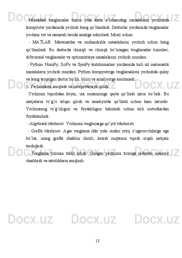   Murakkab   tenglamalar   tizimi   yoki   katta   o’lchamdagi   masalalarni   yechishda
kompyuter yordamida yechish keng qo’llaniladi. Dasturlar yordamida tenglamalar
yechimi tez va samarali tarzda amalga oshiriladi. Misol uchun:
  -   MATLAB:   Matematika   va   muhandislik   masalalarini   yechish   uchun   keng
qo’llaniladi.   Bu   dasturda   chiziqli   va   chiziqli   bo’lmagan   tenglamalar   tizimlari,
diferensial tenglamalar va optimizatsiya masalalarini yechish mumkin.
  - Python: NumPy, SciPy va SymPy kutubxonalari yordamida turli xil matematik
masalalarni yechish mumkin. Python kompyuterga tenglamalarni yechishda qulay
va keng tarqalgan dastur bo’lib, bilim va amaliyotga asoslanadi.
5. Yechimlarni aniqlash va interpretatsiya qilish
  Yechimni   topishdan   keyin,   uni   muammoga   qayta   qo’llash   zarur   bo’ladi.   Bu
natijalarni   to’g’ri   talqin   qilish   va   amaliyotda   qo’llash   uchun   ham   zarurdir.
Yechimning   to’g’riligini   va   foydaliligini   baholash   uchun   turli   metodlardan
foydalaniladi:
 - Algebraik tekshiruv: Yechimni tenglamaga qo’yib tekshirish.
  -   Grafik   tekshiruv:   Agar   tenglama   ikki   yoki   undan   ortiq   o’zgaruvchilarga   ega
bo’lsa,   uning   grafik   shaklini   chizib,   kesish   nuqtasini   topish   orqali   natijani
tasdiqlash.
  -   Tenglama   tizimini   tahlil   qilish:   Olingan   yechimni   tizimga   nisbatan   umumiy
sharhlash va xatoliklarni aniqlash.
13 