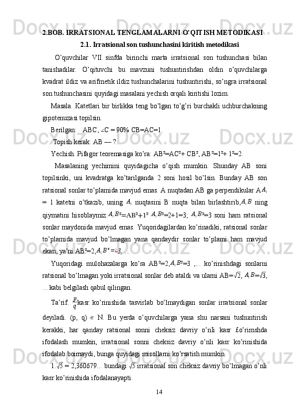 2.BOB.  IRRATSIONAL TENGLAMALARNI O’QITISH METODIKASI
2.1. Irratsional son tushunchasini kiritish metodikasi
  O’quvchilar   VII   sinfda   birinchi   marta   irratsional   son   tushunchasi   bilan
tanishadilar.   O’qituvchi   bu   mavzuni   tushuntirishdan   oldin   o’quvchilarga
kvadrat ildiz va arifmetik ildiz tushunchalarini tushuntirishi, so’ngra irratsional
son tushunchasini quyidagi masalani yechish orqali kiritishi lozim. 
Masala. Katetlari bir birlikka teng bo’lgan to’g’ri burchakli uchburchakning
gipotenuzasi topilsin. 
Berilgan: ∆ ABC, 	∠ C = 90% CB=AC=1.
 Topish kerak: AB — ? 
Yechish. Pifagor teoremasiga ko’ra: AB²=AC²+  СВ ², AB²=1²+ 1²=2.
  Masalaning   yechimini   quyidagicha   o’qish   mumkin.   Shunday   AB   soni
topilsinki,   uni   kvadratga   ko’tarilganda   2   soni   hosil   bo’lsin.   Bunday   AB   son
ratsional sonlar to’plamida mavjud emas. A nuqtadan AB ga perpendikular A A
1
=   1   katetni   o’tkazib,   uning  	
A1   nuqtasini   В   nuqta   bilan   birlashtirib,	A1B   ning
qiymatini   hisoblaymiz: A
1 B
² =AB ² +1 ²   A
1 B
²=2+1=3;  	
A1B ²=3   soni   ham   ratsional
sonlar maydonida mavjud emas. Yuqoridagilardan ko’rinadiki, ratsional  sonlar
to’plamida   mavjud   bo’lmagan   yana   qandaydir   sonlar   to’plami   ham   mavjud
ekan, ya’ni AB²=2,	
A1B²=¿ 3,  ... 
Yuqoridagi   mulohazalarga   ko’ra   AB²=2, A
1 B
²=3   ,...   ko’rinishdagi   sonlarni
ratsional bo’lmagan yoki irratsional sonlar deb ataldi va ularni AB=	
√ 2
, 	A1B =	√ 3
,
... kabi belgilash qabul qilingan.
Ta’rif.   p
q kasr   ko’rinishida   tasvirlab   bo’lmaydigan   sonlar   irratsional   sonlar
deyiladi.   (p,   q)   ∈
  N.   Bu   yerda   o’quvchilarga   yana   shu   narsani   tushuntirish
kerakki,   har   qanday   ratsional   sonni   cheksiz   davriy   o’nIi   kasr   £o’rimshda
ifodalash   mumkin,   irratsional   sonni   cheksiz   davriy   o’nli   kasr   ko’rinishida
ifodalab boimaydi, bunga quyidagi misollarni ko’rsatish mumkin. 
1.	
√ 5
 = 2,360679... bundagi 	√ 5
 irratsional son cheksiz davriy bo’lmagan o’nli
kasr ko’rinishida ifodalanayapti. 
14 