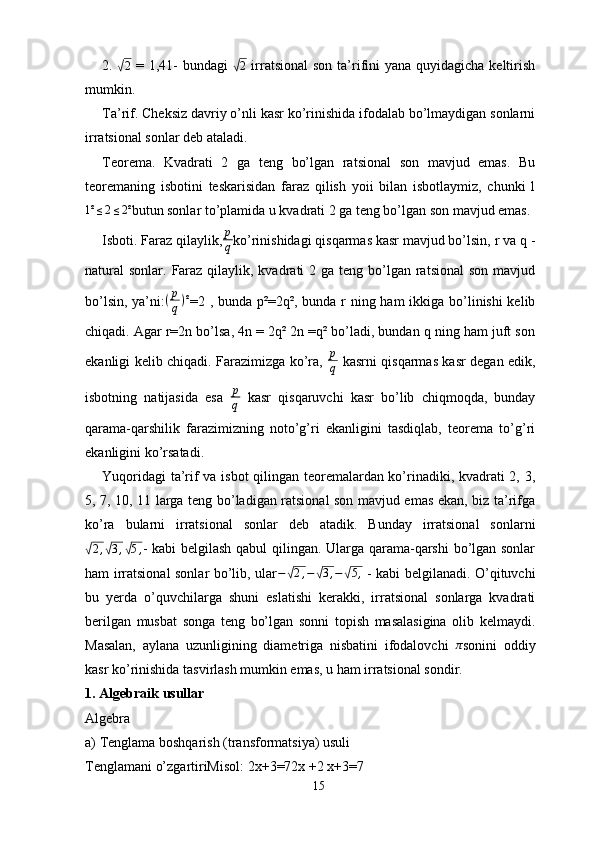 2.  √2   = 1,41-  bundagi  	√ 2
  irratsional  son ta’rifini  yana quyidagicha keltirish
mumkin. 
Ta’rif. Cheksiz davriy o’nli kasr ko’rinishida ifodalab bo’lmaydigan sonlarni
irratsional sonlar deb ataladi.
Тео rema.   Kvadrati   2   ga   teng   bo’lgan   ratsional   son   mavjud   emas.   Bu
teoremaning   isbotini   teskarisidan   faraz   qilish   yoii   bilan   isbotlaymiz,   chunki   l	
1²	≤2≤2²
butun sonlar to’plamida u kvadrati 2 ga teng bo’lgan son mavjud emas. 
Isboti. Faraz qilaylik, p
q ko’rinishidagi qisqarmas kasr mavjud bo’lsin, r va q -
natural  sonlar. Faraz  qilaylik, kvadrati  2 ga teng bo’lgan ratsional  son  mavjud
bo’lsin, ya’ni: ( p
q ) ²
=2 , bunda p²=2q², bunda r ning ham  ikkiga bo’linishi  kelib
chiqadi. Agar r=2n bo’lsa, 4n = 2q² 2n =q² bo’ladi, bundan q ning ham juft son
ekanligi kelib chiqadi. Farazimizga ko’ra,   p
q   kasrni qisqarmas kasr degan edik,
isbotning   natijasida   esa   p
q   kasr   qisqaruvchi   kasr   bo’lib   chiqmoqda,   bunday
qarama-qarshilik   farazimizning   noto’g’ri   ekanligini   tasdiqlab,   teorema   to’g’ri
ekanligini ko’rsatadi.
Yuqoridagi ta’rif va isbot qilingan teoremalardan ko’rinadiki, kvadrati 2, 3,
5, 7, 10, 11 larga teng bo’ladigan ratsional son mavjud emas ekan, biz ta’rifga
ko’ra   bularni   irratsional   sonlar   deb   atadik.   Bunday   irratsional   sonlarni	
√2,√3,√5,
- kabi belgilash qabul qilingan. Ularga qarama-qarshi  bo’lgan sonlar
ham irratsional sonlar bo’lib, ular	
−√2,−	√3,−√5,   - kabi belgilanadi. O’qituvchi
bu   yerda   o’quvchilarga   shuni   eslatishi   kerakki,   irratsional   sonlarga   kvadrati
berilgan   musbat   songa   teng   bo’lgan   sonni   topish   masalasigina   olib   kelmaydi.
Masalan,   aylana   uzunligining   diametriga   nisbatini   ifodalovchi  	
π sonini   oddiy
kasr ko’rinishida tasvirlash mumkin emas, u ham irratsional sondir.
1.  Algebraik usullar
Algebra
a)  Tenglama boshqarish (transformatsiya) usuli
Tenglamani o’zgartiriMisol:  2x+3=72x + 2 x + 3 = 7
15 