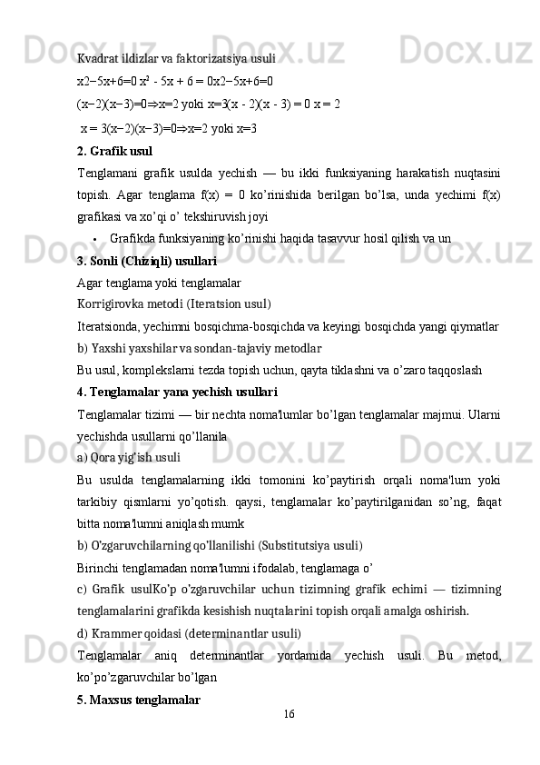 Kvadrat ildizlar va faktorizatsiya usuli
x2−5x+6=0 x 2
 - 5x + 6 = 0 x2 − 5x + 6 = 0
(x−2)(x−3)=0 ⇒ x=2   yoki   x=3(x - 2)(x - 3) = 0 x = 2
 x = 3 ( x − 2 ) ( x − 3 ) = 0 ⇒ x = 2   yoki   x = 3
2.  Grafik usul
Tenglamani   grafik   usulda   yechish   —   bu   ikki   funksiyaning   harakatish   nuqtasini
topish.   Agar   tenglama   f(x)   =   0   ko’rinishida   berilgan   bo’lsa,   unda   yechimi   f(x)
grafikasi va xo’qi o’ tekshiruvish joyi
 Grafikda funksiyaning ko’rinishi haqida tasavvur hosil qilish va un
3.  Sonli (Chiziqli) usullari
Agar tenglama yoki tenglamalar 
Korrigirovka metodi (Iteratsion usul)
Iteratsionda, yechimni bosqichma-bosqichda va keyingi bosqichda yangi qiymatlar
b)  Yaxshi yaxshilar va sondan-tajaviy metodlar
Bu usul, komplekslarni tezda topish uchun, qayta tiklashni va o’zaro taqqoslash 
4.  Tenglamalar yana yechish usullari
Tenglamalar tizimi — bir nechta noma'lumlar bo’lgan tenglamalar majmui. Ularni
yechishda usullarni qo’llanila
a)  Qora yig’ish usuli
Bu   usulda   tenglamalarning   ikki   tomonini   ko’paytirish   orqali   noma'lum   yoki
tarkibiy   qismlarni   yo’qotish.   qaysi,   tenglamalar   ko’paytirilganidan   so’ng,   faqat
bitta noma'lumni aniqlash mumk
b)  O’zgaruvchilarning qo’llanilishi (Substitutsiya usuli)
Birinchi tenglamadan noma'lumni ifodalab, tenglamaga o’
c)   Grafik   usul Ko’p   o’zgaruvchilar   uchun   tizimning   grafik   echimi   —   tizimning
tenglamalarini grafikda kesishish nuqtalarini topish orqali amalga oshirish.
d)  Krammer qoidasi (determinantlar usuli)
Tenglamalar   aniq   determinantlar   yordamida   yechish   usuli.   Bu   metod,
ko’po’zgaruvchilar bo’lgan
5.  Maxsus tenglamalar
16