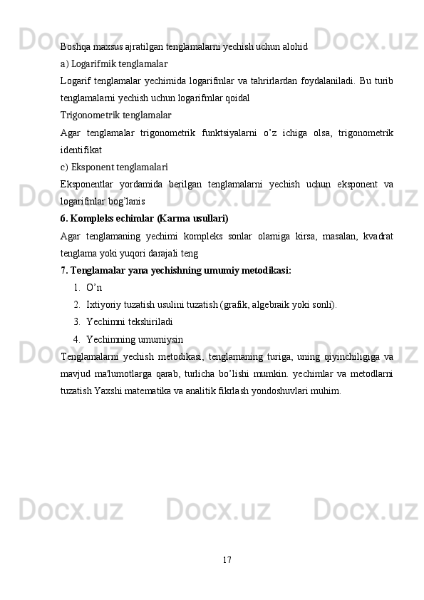 Boshqa maxsus ajratilgan tenglamalarni yechish uchun alohid
a)  Logarifmik tenglamalar
Logarif  tenglamalar  yechimida  logarifmlar  va  tahrirlardan  foydalaniladi.  Bu  turib
tenglamalarni yechish uchun logarifmlar qoidal
Trigonometrik tenglamalar
Agar   tenglamalar   trigonometrik   funktsiyalarni   o’z   ichiga   olsa,   trigonometrik
identifikat
c)  Eksponent tenglamalari
Eksponentlar   yordamida   berilgan   tenglamalarni   yechish   uchun   eksponent   va
logarifmlar bog’lanis
6.  Kompleks echimlar (Karma usullari)
Agar   tenglamaning   yechimi   kompleks   sonlar   olamiga   kirsa,   masalan,   kvadrat
tenglama yoki yuqori darajali teng
7.  Tenglamalar yana yechishning umumiy metodikasi:
1. O’n
2. Ixtiyoriy tuzatish usulini tuzatish (grafik, algebraik yoki sonli).
3. Yechimni tekshiriladi
4. Yechimning umumiysin
Tenglamalarni   yechish   metodikasi,   tenglamaning   turiga,   uning   qiyinchiligiga   va
mavjud   ma'lumotlarga   qarab,   turlicha   bo’lishi   mumkin.   yechimlar   va   metodlarni
tuzatish Yaxshi matematika va analitik fikrlash yondoshuvlari mu him.
17 