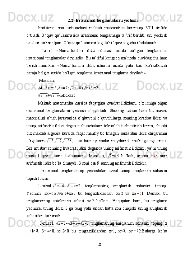 2.2. Irratsional tenglamalarni yechish
Irratsional   son   tushunchasi   maktab   matematika   kursining   VIII   sinfida
o’tiladi. 0 ‘quv qo’llanmasida irratsional  tenglamaga ta ’rif berilib, uni yechish
usullari ko’rsatilgan. O’quv qo’llanmasidagi ta’rif quyidagicha ifodalanadi.
  Ta’rif.   «Noma’lumlari   ildiz   ishorasi   ostida   bo’lgan   tenglamalar
irratsional tenglamalar deyiladi». Bu ta’rifni kengroq ma’noda quyidagicha ham
berish   mumkin.   «Noma’lumlari   ildiz   ishorasi   ostida   yoki   kasr   ko’rsatkichli
daraja belgisi ostida bo’lgan tenglama irratsional tenglama deyiladi».
 Masalan, √4−5x
 = 6;	√ x = 7 ;	√ 2 x − 8 +	√ x + 5
 =7;  
3	
√
x − a +	3√x+ava hokazo. 
Maktab   matematika   kursida   faqatgina   kvadrat   ildizlami   o’z   ichiga  olgan
irratsional   tenglamalarni   yechish   o’rgatiladi.   Shuning   uchun   ham   bu   mavzu
materialini  o’tish jarayonida o’qituvchi o’quvchilarga sonning kvadrat  ildizi  va
uning arifmetik ildizi degan tushunchalami takrorlab tushuntirish lozim, chunki
biz maktab algebra kursida faqat  manfiy bo’lmagan sonlardan ildiz chiqarishni
o’rgatamiz.	
√ − 3
,	√ − 7
,	√ − 36
,...   lar   haqiqiy   sonlar   maydonida   ma’noga   ega   emas.
Biz musbat sonning kvadrat ildizi deganda uning arifmetik ildizini, ya’ni uning
musbat   qiymatlarini   tushunamiz.   Masalan,  	
√ 9
=±3   bo’ladi,   ammo   − ¿
3   soni
arifmetik ildiz bo’la olmaydi, 3 soni esa 9 sonning arifmetik ildizidir. 
  Irratsional   tenglamaning   yechishdan   avval   uning   aniqlanish   sohasini
topish lozim. 
1-misol.	
√ 3 x − 6 +	√ 1 + x
=2   tenglamaning   aniqlanish   sohasini   toping.
Yechish.   3x	
−6≥0 va   l+x	≥ 0   bu   tengsizliklardan:   x	≥ 2   va   x	≥−¿ 1.   Demak,   bu
tenglamaning   aniqlanish   sohasi   x ≥
2   bo’ladi.   Haqiqatan   ham,   bu   tenglama
yechilsa,  uning  ildizi   2 ga  teng  yoki  undan  katta son  chiqishi  uning  aniqlanish
sohasidan ko’rinadi.
  2-misoI.  	
√x−1+√3−	x =	√ x + 2
  tenglamaning   aniqlanish   sohasini   toping,   x
− ¿
1 ≥ 0
,   3	
−	x≥ 0,   x+2 ≥
0   bu   tengsizliklardan   x ≥
l,   x ≤ 3 ,
  x	≥−¿ 2.Bularga   ko’ra
18 