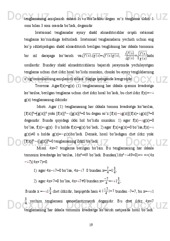 tenglamaning   aniqlanish   sohasi   l≤x≤3 bo’ladibu   degan   so’z   tenglama   ildizi   1
soni bilan 3 soni orasida bo’ladi, deganidir.
Irratsional   tenglamalar   ayniy   shakl   almashtirishlar   orqali   ratsional
tenglama   ko’rinishiga   keltiriladi.   Irratsional   tenglamalarni   yechish   uchun   eng
ko’p   ishlatijadigan   shakl   almashtirish   berilgan   tenglikning   har   ikkala   tomonini
bir   xil   darajaga   ko’tarish   va	
√ f ( x )	√ g ( x )
=	√ f ( x ) g ( x )
,  	√ f ( x )
√
g ( x ) =	√	
f(x)	
g(x) kabi
usullardir.   Bunday   shakl   almashtirishlarni   bajarish   jarayonida   yechilayotgan
tenglama uchun chet ildiz hosil bo’lishi mumkin, chunki bu ayniy tengliklarning
o’ng tomonlarining aniqlanish sohasi chapga qaraganda kengroqdir. 
Teorema.   Agarf(x)=g(x)   (1)   tenglamaning   har   ikkala   qismini   kvadratga
ko’tarilsa, berilgan tenglama uchun chet ildiz hosil bo’ladi, bu chet ildiz f(x)= − ¿
g(x) tenglamaning ildizidir.
  Isboti.   Agar   (1)   tenglamaning   har   ikkala   tomoni   kvadratga   ko’tarilsa,
[f(x)]²=[g(x)]² yoki [f(x)]² − ¿
[g(x)]²=0 bu degan so’z [f(x) − ¿
g(x)][f(x)	
+¿ g(x)]²=0
deganidir.   Bunda   quyidagi   ikki   hol   bo’lishi   mumkin:   1)   agar   f(x) − ¿
g(x)=0
bo’lsa, f(x)	
+¿ g(x)	≠ 0 u holda f(x)=g(x) bo’ladi; 2) agar f(x)+g(x)=0 bo’lsa,f(x) − ¿
g(x) ≠
0   u   holda   g( х )=	
−	g ( х )bo’ladi.   Demak,   hosil   bo’ladigan   chet   ildiz   yoki
[f(x)]² − ¿
[g(x)]²=0 tenglamaning ildizi bo’ladi.
  Misol.   4x=7   tenglama   berilgan   bo’lsin.   Bu   tenglamaning   har   ikkala
tomonini kvadratga ko’tarilsa, 16x²=49 bo’ladi. Bundan(16x² − ¿
49=0)=> =>(4x
− ¿
7)(4x+7)=0.
1) agar 4x − ¿
7=0 bo’lsa, 4x − ¿
7	
≠ 0 bundan x= 7
4 =1 3
4 ; 
2) agar 4x+7=0 bo’lsa, 4x + ¿
7 ≠
0 bundan x= − 7
4 = − ¿
1 3
4 ; 
 Bunda x = − ¿
1 3
4  chet ildizdir, haqiqatda ham 4 ∙ ( − 7
4 ) = 7
 bundan -7=7, bu x= − ¿
1
3
4   yechim   tenglamani   qanoatlantirmaydi   deganidir.   Bu   chet   ildiz   4x=7
tenglamaning   har   ikkala   tomonini   kvadratga   ko’tarish   natijasida   hosil   bo’ladi.
19 