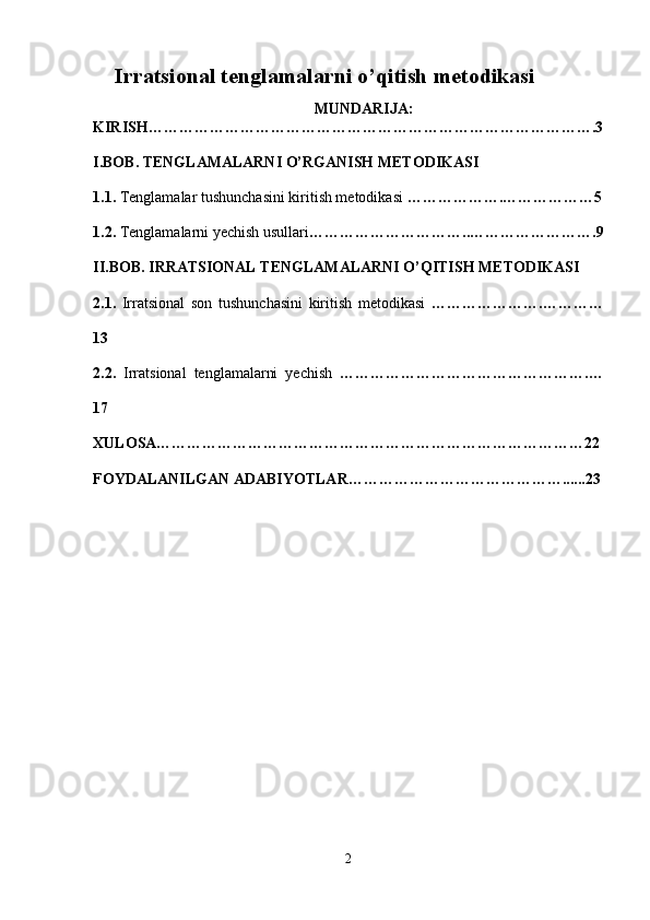 Irratsional tenglamalarni o’qitish metodikasi
MUNDARIJA:
KIRISH…………………………………………………………………………….3
I.BOB. TENGLAMALARNI O’RGANISH METODIKASI
1.1.  Tenglamalar tushunchasini kiritish metodikasi  ……………….………………5
1.2.  Tenglamalarni yechish usullari …………………………..…………………….9
II.BOB.  IRRATSIONAL TENGLAMALARNI O’QITISH METODIKASI
2.1.   Irratsional   son   tushunchasini   kiritish   metodikasi   ………………….…………
13
2.2.   Irratsional   tenglamalarni   yechish   ………………………………………….…
17
XULOSA…………………………………………………………………………22
FOYDALANILGAN ADABIYOTLAR……………………………………......23
2