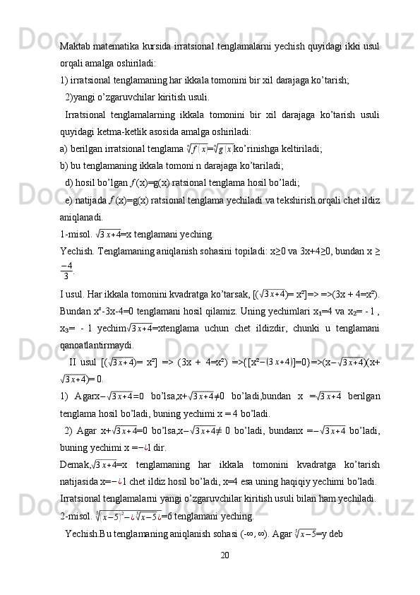 Maktab matematika kursida irratsional tenglamalarni yechish quyidagi ikki usul
orqali amalga oshiriladi: 
1) irratsional tenglamaning har ikkala tomonini bir xil darajaga ko’tarish;
  2)yangi o’zgaruvchilar kiritish usuli.
  Irratsional   tenglamalarning   ikkala   tomonini   bir   xil   darajaga   ko’tarish   usuli
quyidagi ketma-ketlik asosida amalga oshiriladi:
a) berilgan irratsional tenglama  n√
f	( x	)
=	n√g(x) ko’rinishga keltiriladi;
b) bu tenglamaning ikkala tomoni n darajaga ko’tariladi; 
  d) hosil bo’lgan 	
f (x)=g(x) ratsional tenglama hosil bo’ladi;
  e) natijada  f
(x)=g(x) ratsional tenglama yechiladi va tekshirish orqali chet ildiz
aniqlanadi.
1-misol. 	
√ 3 x + 4
=x tenglamani yeching.
Yechish. Tenglamaning aniqlanish sohasini topiladi: x≥0 va 3x+4≥0, bundan x ≥
− 4
3 .
I usul. Har ikkala tomonini kvadratga ko’tarsak, [(	
√ 3 x + 4
)= x²]=> =>(3x + 4=x²).
Bundan x	
² -3x-4=0 tenglamani hosil qilamiz. Uning yechimlari x =4 va x = - l ,	₁ ₂
x =   -   l   yechim	
₃	√ 3 x + 4
=xtenglama   uchun   chet   ildizdir,   chunki   u   tenglamani
qanoatlantirmaydi.
    II   usul   [(	
√ 3 x + 4
)=   x²]   =>   (3x   +   4=x²)   =>{[x² − ( 3 x + 4 )
]=0}=>(x −	√ 3 x + 4
)(x+	
√
3 x + 4
)= 0.
1)   Agarx −	
√ 3 x + 4 = 0
  bo’lsa,x+	√ 3 x + 4 ≠
0   bo’ladi,bundan   x   =	√ 3 x + 4
  berilgan
tenglama hosil bo’ladi, buning yechimi x = 4 bo’ladi.
  2)   Agar   x+	
√ 3 x + 4
=0   bo’lsa,x −	√ 3 x + 4
≠   0   bo’ladi,   bundanx   = −	√ 3 x + 4
  bo’ladi,
buning yechimi x = − ¿
l dir. 
Demak,	
√ 3 x + 4
=x   tenglamaning   har   ikkala   tomonini   kvadratga   ko’tarish
natijasida x= − ¿
1 chet ildiz hosil bo’ladi, x=4 esa uning haqiqiy yechimi bo’ladi. 
Irratsional tenglamalarni yangi o’zgaruvchilar kiritish usuli bilan ham yechiladi. 
2-misol.  5
√(
x − 5	) 2
− ¿ 5	√
x − 5 ¿ =6 tenglamani yeching. 
  Yechish.Bu tenglamaning aniqlanish sohasi (-	
∞	,∞ ). Agar 	5√x−5 =y deb 
20 