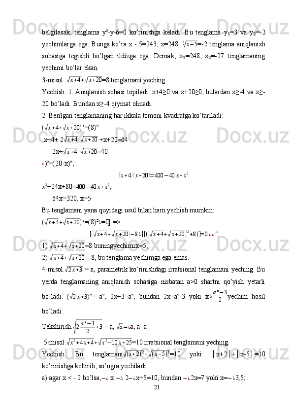 belgilasak,   tenglama   y²-y-6=0   ko’rinishga   keladi.   Bu   tenglama   у =3   va   y =-2₁ ₂
yechimlarga ega. Bunga ko’ra x - 5=243; x=248.  	
5√x−5 =-2 tenglama aniqlanish
sohasiga   tegishli   bo’lgan   ildizga   ega.   Demak,   x =248,   x =-27   tenglamaning	
₁ ₂
yechimi bo’lar ekan.
3-misol. 	
√x+4+√x+20 =8 tenglamani yeching. 
Yechish. 1. Aniqlanish sohasi topiladi. x+4≥0 va x+20≥0, bulardan x≥-4 va x≥-
20 bo’ladi. Bundan x≥-4 qiymat olinadi.
2. Berilgan tenglamaning har ikkala tomoni kvadratga ko’tariladi:
(	
√ x + 4 +	√ x + 20 ) ²
=(8)²
 x+4+ 2
√ x + 4 ∙	√ x + 20
 +x+20=64
      2x+	
√ x + 4 ∙	√ x + 20
=40
¿
)²=(20-x)²,	
(
x + 4	)( x + 20	) = 400 − 40 x + x 2
x 2
+24x+80=	
400	−	40	x+x2 ,
      64x=320, x=5.
Bu tenglamani yana quyidagi usul bilan ham yechish mumkin:	
(√x+4+√x+20	)²
=(8)²	¿ =0] =>
[	
(√ x + 4 +	√ x + 20	) − 8 ¿ ] [ (	(√ x + 4 +	√ x + 20	) ❑
+ 8 ) ] = 0 ¿ ¿ ❑
1) 	
√ x + 4 +	√ x + 20
=8 buningyechimi х =5,
2) 	
√ x + 4 +	√ x + 20
=-8, bu tenglama yechimga ega emas. 
4-misol.
√ 2 x + 3
  = a, parametrik ko’rinishdagi irratsional tenglamani yeching. Bu
yerda   tenglamaning   aniqlanish   sohasiga   nisbatan   a>0   shartni   qo’yish   yetarli
bo’ladi.   (
√2x+3 )²=   a²,   2 х +3=a²,   bundan   2x=a²-3   yoki   x ¿ a ² − 3
2 yechim   hosil
bo’ladi.
Tekshirish.	
√2a²−3	
2	+3  = a, 	√ a = ¿
a, a=a.
 5-misol.	
√x2+4x+4+√x2−10	x+25 =10 irratsional tenglamani yeching. 
Yechish.   Bu   tenglamani
√ ( x + 2 ) ² +	√ ( x − 5 ) ²
=10   yoki   │x+2│+│x-5│=10
ko’rinishga keltirib, so’ngra yechiladi.
a) agar x < - 2 bo’lsa, − ¿
 x  − ¿
 2 − ¿
x+5=10, bundan  − ¿
2x=7 yoki x= − ¿
3,5;
21 