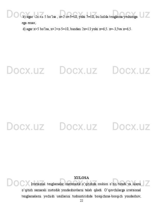  b) agar -2≤x≤  5 bo’lsa , x+2-x+5=10, yoki 7=10, bu holda tenglama yechimga
ega emas;
 d) agar x>5 bo’lsa, x+2+x-5=10, bundan 2x=13 yoki x=6,5. x=-3,5va x=6,5.
XULOSA
Irratsional   tenglamalar   matematik   o’qitishda   muhim   o’rin   tutadi   va   ularni
o’qitish   samarali   metodik   yondashuvlarni   talab   qiladi.   O’quvchilarga   irratsional
tenglamalarni   yechish   usullarini   tushuntirishda   bosqichma-bosqich   yondashuv,
22 