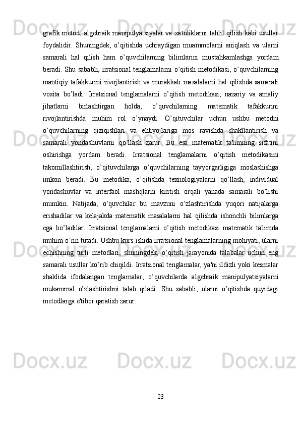 grafik metod, algebraik manipulyatsiyalar  va xatoliklarni tahlil qilish kabi  usullar
foydalidir.   Shuningdek,   o’qitishda   uchraydigan   muammolarni   aniqlash   va   ularni
samarali   hal   qilish   ham   o’quvchilarning   bilimlarini   mustahkamlashga   yordam
beradi. Shu sababli, irratsional tenglamalarni o’qitish metodikasi, o’quvchilarning
mantiqiy   tafakkurini   rivojlantirish   va   murakkab   masalalarni   hal   qilishda   samarali
vosita   bo’ladi.   Irratsional   tenglamalarni   o’qitish   metodikasi,   nazariy   va   amaliy
jihatlarni   birlashtirgan   holda,   o’quvchilarning   matematik   tafakkurini
rivojlantirishda   muhim   rol   o’ynaydi.   O’qituvchilar   uchun   ushbu   metodni
o’quvchilarning   qiziqishlari   va   ehtiyojlariga   mos   ravishda   shakllantirish   va
samarali   yondashuvlarni   qo’llash   zarur.   Bu   esa   matematik   ta'limning   sifatini
oshirishga   yordam   beradi.   Irratsional   tenglamalarni   o’qitish   metodikasini
takomillashtirish,   o’qituvchilarga   o’quvchilarning   tayyorgarligiga   moslashishga
imkon   beradi.   Bu   metodika,   o’qitishda   texnologiyalarni   qo’llash,   individual
yondashuvlar   va   interfaol   mashqlarni   kiritish   orqali   yanada   samarali   bo’lishi
mumkin.   Natijada,   o’quvchilar   bu   mavzuni   o’zlashtirishda   yuqori   natijalarga
erishadilar   va   kelajakda   matematik   masalalarni   hal   qilishda   ishonchli   bilimlarga
ega   bo’ladilar.   Irratsional   tenglamalarni   o’qitish   metodikasi   matematik   ta'limda
muhim o’rin tutadi. Ushbu kurs ishida irratsional tenglamalarning mohiyati, ularni
echishning   turli   metodlari,   shuningdek,   o’qitish   jarayonida   talabalar   uchun   eng
samarali usullar ko’rib chiqildi. Irratsional tenglamalar, ya'ni ildizli yoki kesmalar
shaklida   ifodalangan   tenglamalar,   o’quvchilarda   algebraik   manipulyatsiyalarni
mukammal   o’zlashtirishni   talab   qiladi.   Shu   sababli,   ularni   o’qitishda   quyidagi
metodlarga e'tibor qaratish zarur:
23 