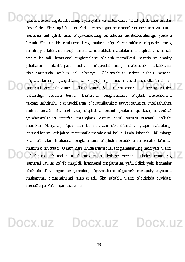 grafik metod, algebraik manipulyatsiyalar  va xatoliklarni tahlil qilish kabi  usullar
foydalidir.   Shuningdek,   o’qitishda   uchraydigan   muammolarni   aniqlash   va   ularni
samarali   hal   qilish   ham   o’quvchilarning   bilimlarini   mustahkamlashga   yordam
beradi. Shu sababli, irratsional tenglamalarni o’qitish metodikasi, o’quvchilarning
mantiqiy   tafakkurini   rivojlantirish   va   murakkab   masalalarni   hal   qilishda   samarali
vosita   bo’ladi.   Irratsional   tenglamalarni   o’qitish   metodikasi,   nazariy   va   amaliy
jihatlarni   birlashtirgan   holda,   o’quvchilarning   matematik   tafakkurini
rivojlantirishda   muhim   rol   o’ynaydi.   O’qituvchilar   uchun   ushbu   metodni
o’quvchilarning   qiziqishlari   va   ehtiyojlariga   mos   ravishda   shakllantirish   va
samarali   yondashuvlarni   qo’llash   zarur.   Bu   esa   matematik   ta'limning   sifatini
oshirishga   yordam   beradi.   Irratsional   tenglamalarni   o’qitish   metodikasini
takomillashtirish,   o’qituvchilarga   o’quvchilarning   tayyorgarligiga   moslashishga
imkon   beradi.   Bu   metodika,   o’qitishda   texnologiyalarni   qo’llash,   individual
yondashuvlar   va   interfaol   mashqlarni   kiritish   orqali   yanada   samarali   bo’lishi
mumkin.   Natijada,   o’quvchilar   bu   mavzuni   o’zlashtirishda   yuqori   natijalarga
erishadilar   va   kelajakda   matematik   masalalarni   hal   qilishda   ishonchli   bilimlarga
ega   bo’ladilar.   Irratsional   tenglamalarni   o’qitish   metodikasi   matematik   ta'limda
muhim o’rin tutadi. Ushbu kurs ishida irratsional tenglamalarning mohiyati, ularni
echishning   turli   metodlari,   shuningdek,   o’qitish   jarayonida   talabalar   uchun   eng
samarali usullar ko’rib chiqildi. Irratsional tenglamalar, ya'ni ildizli yoki kesmalar
shaklida   ifodalangan   tenglamalar,   o’quvchilarda   algebraik   manipulyatsiyalarni
mukammal   o’zlashtirishni   talab   qiladi.   Shu   sababli,   ularni   o’qitishda   quyidagi
metodlarga e'tibor qaratish zarur:
23