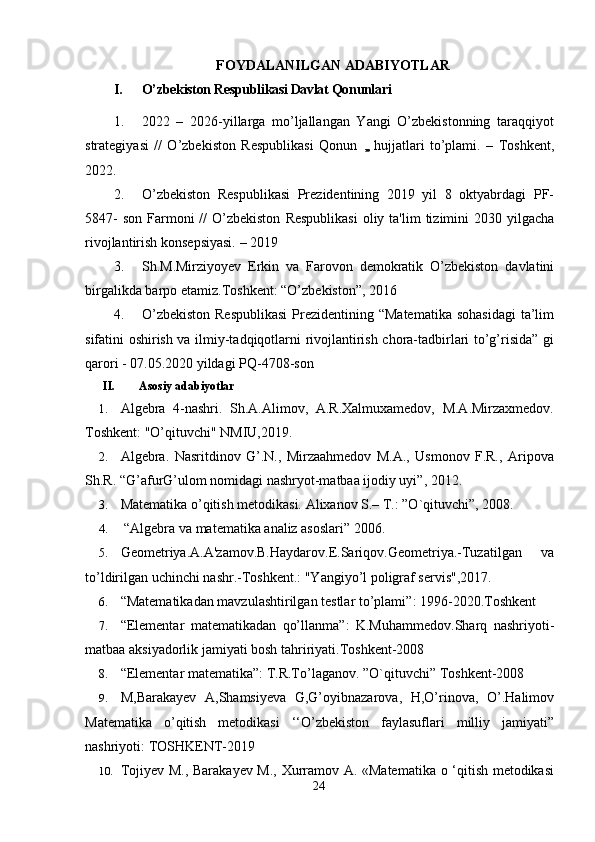 FOYDALANILGAN ADABIYOTLAR
I. O’zbekiston Respublikasi Davlat Qonunlari
1. 2022   –   2026-yillarga   mo’ljallangan   Yangi   O’zbekistonning   taraqqiyot
strategiyasi   //   O’zbekiston   Respublikasi   Qonun   ,,,,  hujjatlari   to’plami.   –   Toshkent,
2022. 
2. O’zbekiston   Respublikasi   Prezidentining   2019   yil   8   oktyabrdagi   PF-
5847-   son   Farmoni   //   O’zbekiston   Respublikasi   oliy   ta'lim   tizimini   2030   yilgacha
rivojlantirish   konsepsiyasi.   – 2019
3. Sh.M.Mirziyoyev   Erkin   va   Farovon   demokratik   O’zbekiston   davlatini
birgalikda   barpo   etamiz.Toshkent: “O’zbekiston”,   2016
4. O’zbekiston  Respublikasi  Prezidentining “Matematika  sohasidagi  ta’lim
sifatini oshirish va ilmiy-tadqiqotlarni rivojlantirish chora-tadbirlari to’g’risida” gi
qarori - 07.05.2020 yildagi PQ-4708-son
II. Asosiy adabiyotlar
1. Algebra   4-nashri.   Sh.A.Alimov,   A.R.Xalmuxamedov,   M.A.Mirzaxmedov.
Toshkent: "O’qituvchi" NMIU,2019.
2. Algebra.   Nasritdinov   G’.N.,   Mirzaahmedov   M.A.,   Usmonov   F.R.,   Aripova
Sh.R. “G’afurG’ulom nomidagi nashryot-matbaa ijodiy uyi”, 2012. 
3. Matematika o’qitish metodikasi. Alixanov S.– T.: ”O`qituvchi”, 2008.
4.  “Algebra va matematika analiz asoslari” 2006.
5. Geometriya.A.A'zamov.B.Haydarov.E.Sariqov.Geometriya.-Tuzatilgan   va
to’ldirilgan uchinchi nashr.-Toshkent.: "Yangiyo’l poligraf servis",2017.
6. “ Matematikadan mavzulashtirilgan testlar to’plami ” : 1996-2020.Toshkent
7. “ Elementar   matematikadan   qo’llanma ”:   K.Muhammedov.Sharq   nashriyoti-
matbaa aksiyadorlik jamiyati bosh tahririyati.Toshkent-2008
8. “ Elementar matematika ”: T.R.To’laganov.  ”O`qituvchi” Toshkent-2008
9. M,Barakayev   A,Shamsiyeva   G,G’oyibnazarova,   H,O’rinova,   O’.Halimov
Matematika   o’qitish   metodikasi   ‘‘O’zbekiston   faylasuflari   milliy   jamiyati”
nashriyoti: TOSHKENT-2019
10. Tojiyev М., Barakayev М., Xurramov A. «Matematika o ‘qitish metodikasi
24 